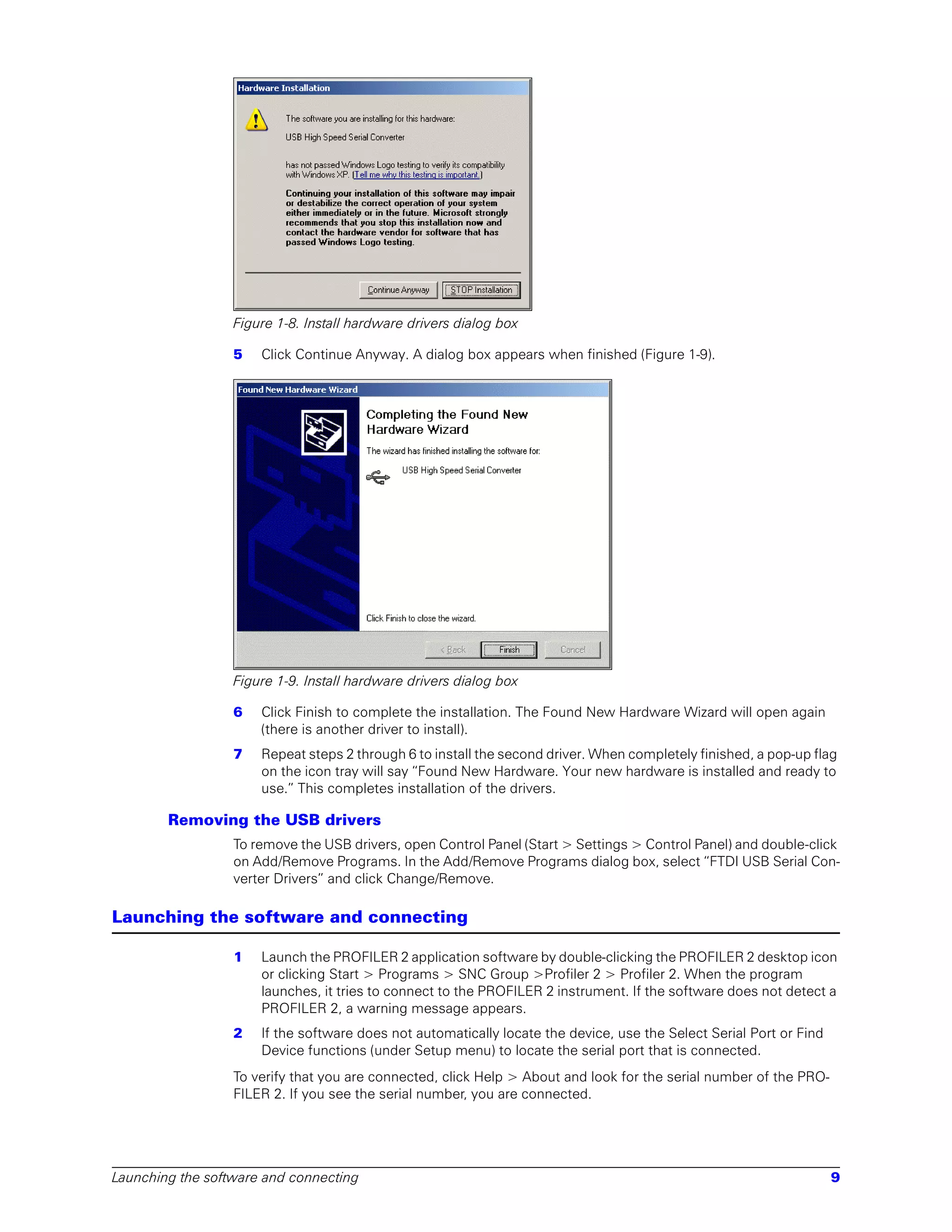 Figure 1-8. Install hardware drivers dialog box

                  5   Click Continue Anyway. A dialog box appears when finished (Figure 1-9).




                  Figure 1-9. Install hardware drivers dialog box

                  6   Click Finish to complete the installation. The Found New Hardware Wizard will open again
                      (there is another driver to install).
                  7   Repeat steps 2 through 6 to install the second driver. When completely finished, a pop-up flag
                      on the icon tray will say “Found New Hardware. Your new hardware is installed and ready to
                      use.” This completes installation of the drivers.

        Removing the USB drivers
                  To remove the USB drivers, open Control Panel (Start > Settings > Control Panel) and double-click
                  on Add/Remove Programs. In the Add/Remove Programs dialog box, select “FTDI USB Serial Con-
                  verter Drivers” and click Change/Remove.

Launching the software and connecting

                  1   Launch the PROFILER 2 application software by double-clicking the PROFILER 2 desktop icon
                      or clicking Start > Programs > SNC Group >Profiler 2 > Profiler 2. When the program
                      launches, it tries to connect to the PROFILER 2 instrument. If the software does not detect a
                      PROFILER 2, a warning message appears.
                  2   If the software does not automatically locate the device, use the Select Serial Port or Find
                      Device functions (under Setup menu) to locate the serial port that is connected.
                  To verify that you are connected, click Help > About and look for the serial number of the PRO-
                  FILER 2. If you see the serial number, you are connected.




Launching the software and connecting                                                                                9
 