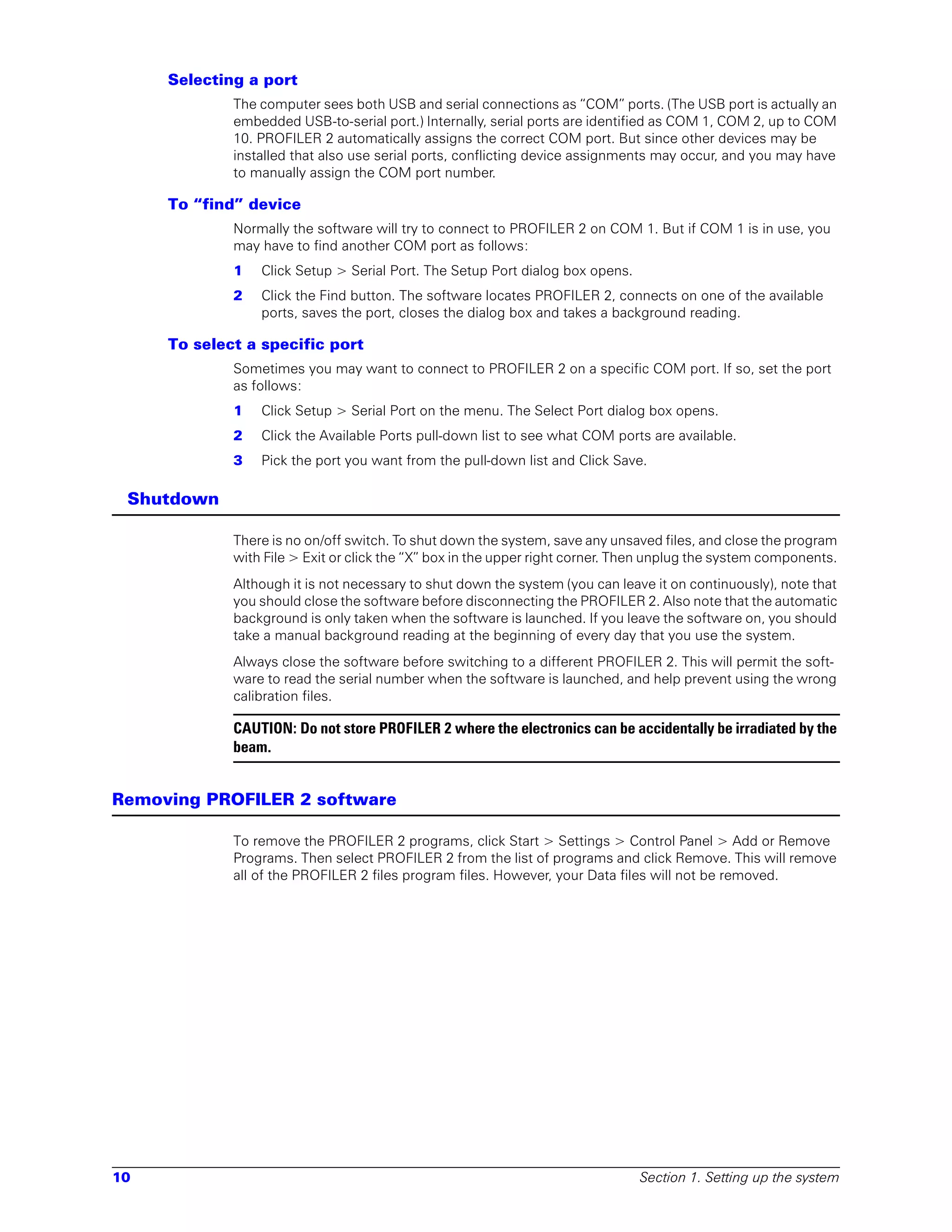 Selecting a port
             The computer sees both USB and serial connections as “COM” ports. (The USB port is actually an
             embedded USB-to-serial port.) Internally, serial ports are identified as COM 1, COM 2, up to COM
             10. PROFILER 2 automatically assigns the correct COM port. But since other devices may be
             installed that also use serial ports, conflicting device assignments may occur, and you may have
             to manually assign the COM port number.

     To “find” device
             Normally the software will try to connect to PROFILER 2 on COM 1. But if COM 1 is in use, you
             may have to find another COM port as follows:
             1   Click Setup > Serial Port. The Setup Port dialog box opens.
             2   Click the Find button. The software locates PROFILER 2, connects on one of the available
                 ports, saves the port, closes the dialog box and takes a background reading.

     To select a specific port
             Sometimes you may want to connect to PROFILER 2 on a specific COM port. If so, set the port
             as follows:
             1   Click Setup > Serial Port on the menu. The Select Port dialog box opens.
             2   Click the Available Ports pull-down list to see what COM ports are available.
             3   Pick the port you want from the pull-down list and Click Save.

 Shutdown

             There is no on/off switch. To shut down the system, save any unsaved files, and close the program
             with File > Exit or click the “X” box in the upper right corner. Then unplug the system components.
             Although it is not necessary to shut down the system (you can leave it on continuously), note that
             you should close the software before disconnecting the PROFILER 2. Also note that the automatic
             background is only taken when the software is launched. If you leave the software on, you should
             take a manual background reading at the beginning of every day that you use the system.
             Always close the software before switching to a different PROFILER 2. This will permit the soft-
             ware to read the serial number when the software is launched, and help prevent using the wrong
             calibration files.

             CAUTION: Do not store PROFILER 2 where the electronics can be accidentally be irradiated by the
             beam.


Removing PROFILER 2 software

             To remove the PROFILER 2 programs, click Start > Settings > Control Panel > Add or Remove
             Programs. Then select PROFILER 2 from the list of programs and click Remove. This will remove
             all of the PROFILER 2 files program files. However, your Data files will not be removed.




10                                                                             Section 1. Setting up the system
 