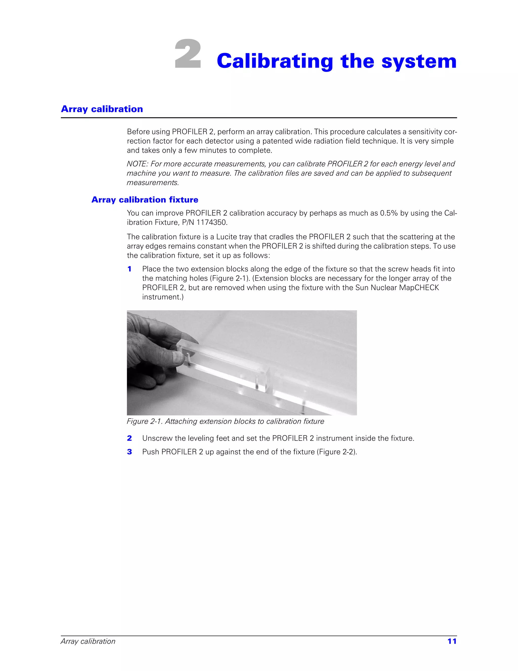 2            Calibrating the system

Array calibration

                    Before using PROFILER 2, perform an array calibration. This procedure calculates a sensitivity cor-
                    rection factor for each detector using a patented wide radiation field technique. It is very simple
                    and takes only a few minutes to complete.
                    NOTE: For more accurate measurements, you can calibrate PROFILER 2 for each energy level and
                    machine you want to measure. The calibration files are saved and can be applied to subsequent
                    measurements.

         Array calibration fixture
                    You can improve PROFILER 2 calibration accuracy by perhaps as much as 0.5% by using the Cal-
                    ibration Fixture, P/N 1174350.
                    The calibration fixture is a Lucite tray that cradles the PROFILER 2 such that the scattering at the
                    array edges remains constant when the PROFILER 2 is shifted during the calibration steps. To use
                    the calibration fixture, set it up as follows:
                    1   Place the two extension blocks along the edge of the fixture so that the screw heads fit into
                        the matching holes (Figure 2-1). (Extension blocks are necessary for the longer array of the
                        PROFILER 2, but are removed when using the fixture with the Sun Nuclear MapCHECK
                        instrument.)




                    Figure 2-1. Attaching extension blocks to calibration fixture

                    2   Unscrew the leveling feet and set the PROFILER 2 instrument inside the fixture.
                    3   Push PROFILER 2 up against the end of the fixture (Figure 2-2).




Array calibration                                                                                                    11
 
