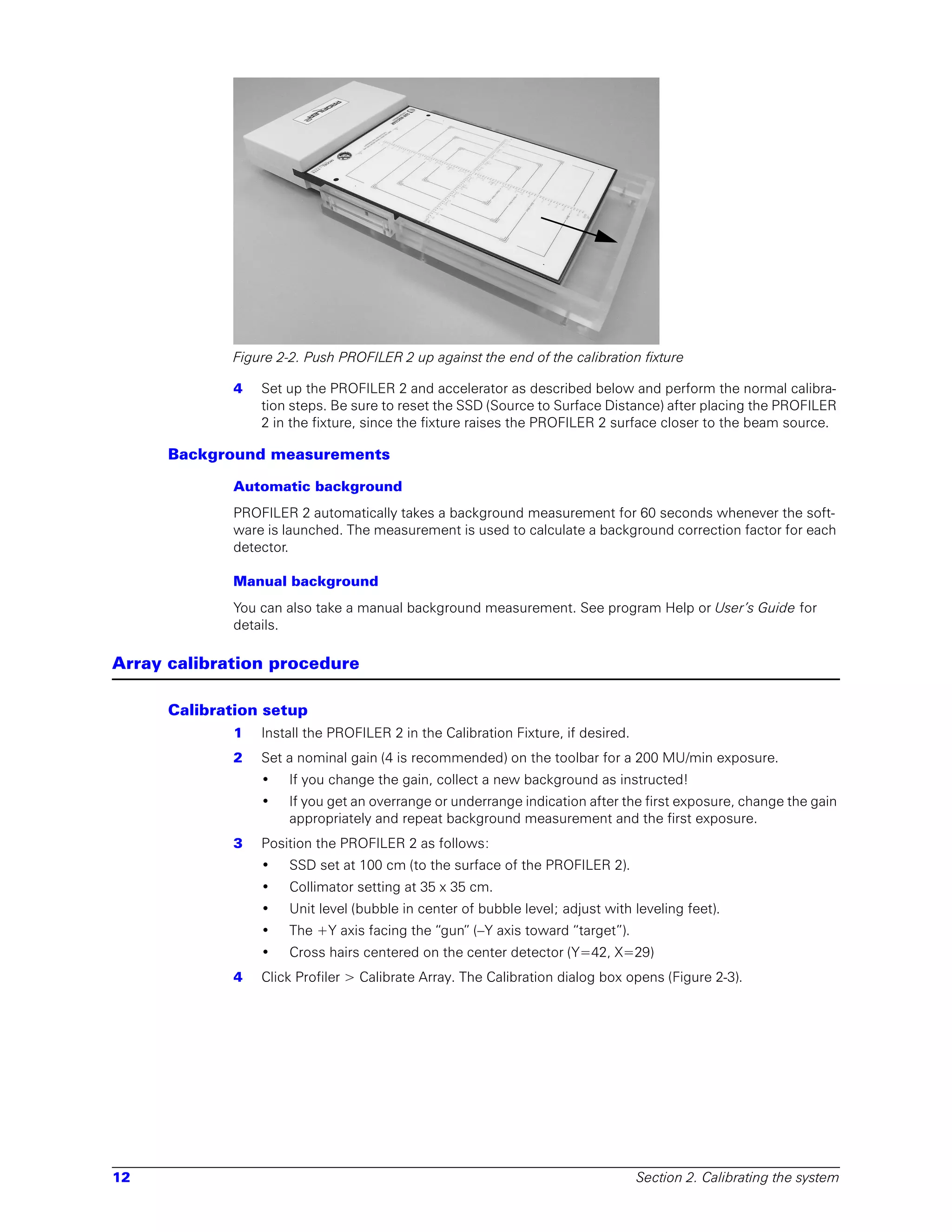 Figure 2-2. Push PROFILER 2 up against the end of the calibration fixture

             4   Set up the PROFILER 2 and accelerator as described below and perform the normal calibra-
                 tion steps. Be sure to reset the SSD (Source to Surface Distance) after placing the PROFILER
                 2 in the fixture, since the fixture raises the PROFILER 2 surface closer to the beam source.

      Background measurements

             Automatic background
             PROFILER 2 automatically takes a background measurement for 60 seconds whenever the soft-
             ware is launched. The measurement is used to calculate a background correction factor for each
             detector.

             Manual background
             You can also take a manual background measurement. See program Help or User’s Guide for
             details.

Array calibration procedure

      Calibration setup
             1   Install the PROFILER 2 in the Calibration Fixture, if desired.
             2   Set a nominal gain (4 is recommended) on the toolbar for a 200 MU/min exposure.
                 •    If you change the gain, collect a new background as instructed!
                 •    If you get an overrange or underrange indication after the first exposure, change the gain
                      appropriately and repeat background measurement and the first exposure.
             3   Position the PROFILER 2 as follows:
                 •    SSD set at 100 cm (to the surface of the PROFILER 2).
                 •    Collimator setting at 35 x 35 cm.
                 •    Unit level (bubble in center of bubble level; adjust with leveling feet).
                 •    The +Y axis facing the “gun” (–Y axis toward “target”).
                 •    Cross hairs centered on the center detector (Y=42, X=29)
             4   Click Profiler > Calibrate Array. The Calibration dialog box opens (Figure 2-3).




12                                                                                Section 2. Calibrating the system
 
