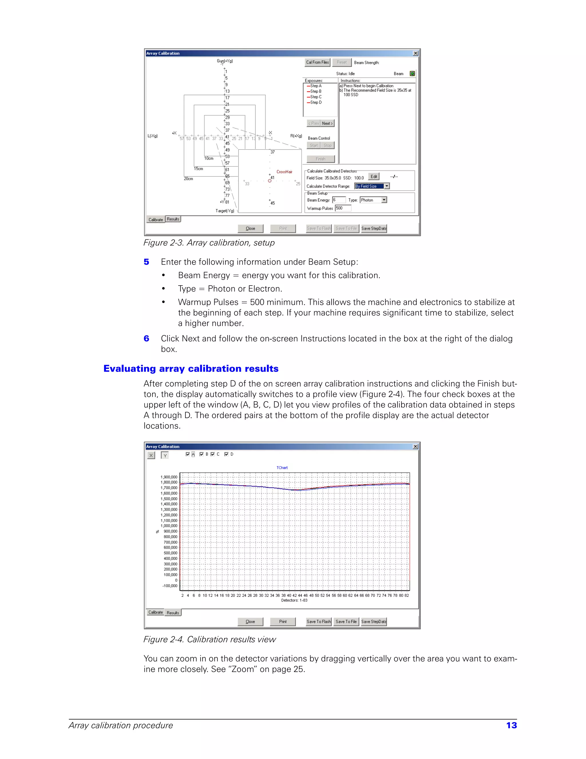 Figure 2-3. Array calibration, setup

                   5   Enter the following information under Beam Setup:
                       •      Beam Energy = energy you want for this calibration.
                       •      Type = Photon or Electron.
                       •      Warmup Pulses = 500 minimum. This allows the machine and electronics to stabilize at
                              the beginning of each step. If your machine requires significant time to stabilize, select
                              a higher number.
                   6   Click Next and follow the on-screen Instructions located in the box at the right of the dialog
                       box.

        Evaluating array calibration results
                   After completing step D of the on screen array calibration instructions and clicking the Finish but-
                   ton, the display automatically switches to a profile view (Figure 2-4). The four check boxes at the
                   upper left of the window (A, B, C, D) let you view profiles of the calibration data obtained in steps
                   A through D. The ordered pairs at the bottom of the profile display are the actual detector
                   locations.




                   Figure 2-4. Calibration results view

                   You can zoom in on the detector variations by dragging vertically over the area you want to exam-
                   ine more closely. See “Zoom” on page 25.




Array calibration procedure                                                                                          13
 