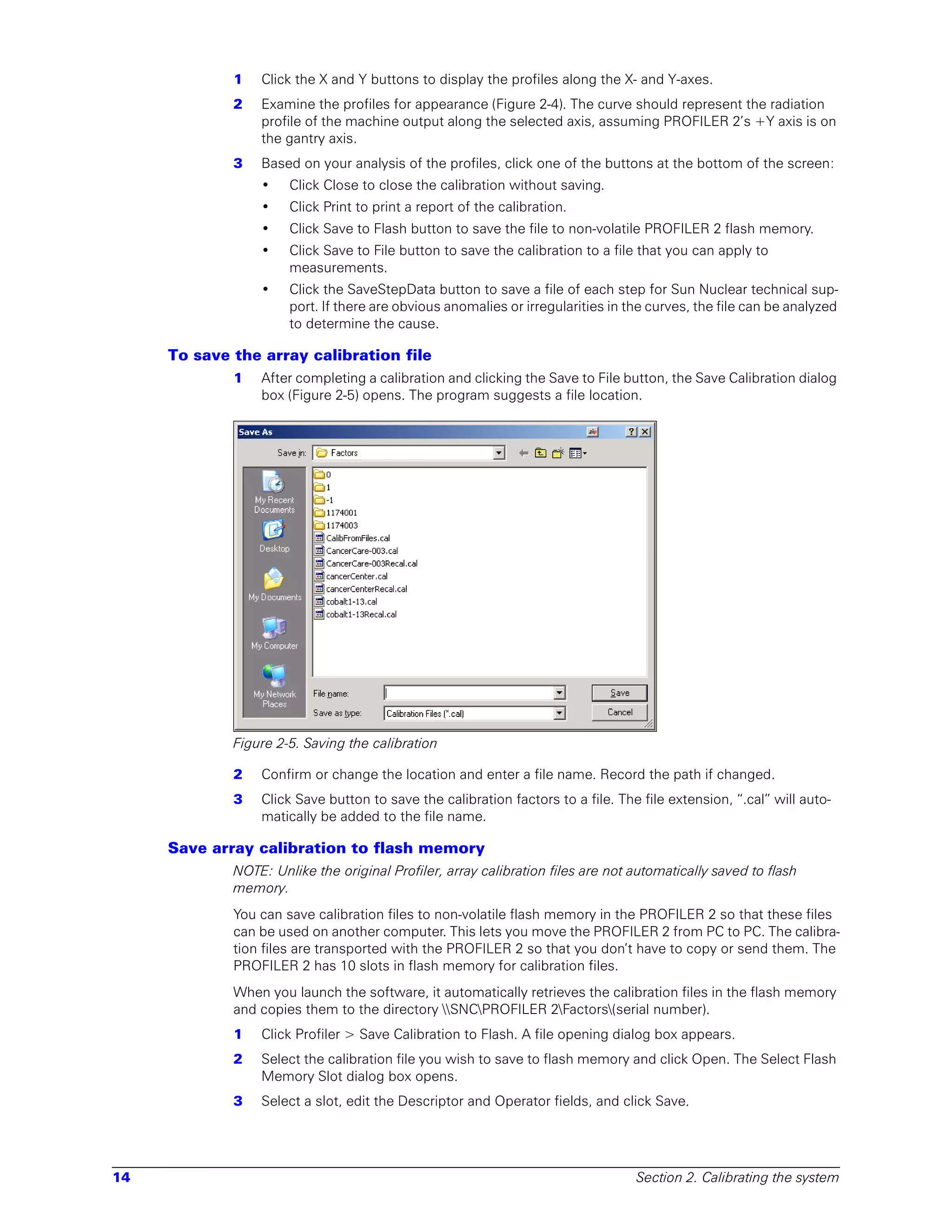 1   Click the X and Y buttons to display the profiles along the X- and Y-axes.
             2   Examine the profiles for appearance (Figure 2-4). The curve should represent the radiation
                 profile of the machine output along the selected axis, assuming PROFILER 2’s +Y axis is on
                 the gantry axis.
             3   Based on your analysis of the profiles, click one of the buttons at the bottom of the screen:
                 •    Click Close to close the calibration without saving.
                 •    Click Print to print a report of the calibration.
                 •    Click Save to Flash button to save the file to non-volatile PROFILER 2 flash memory.
                 •    Click Save to File button to save the calibration to a file that you can apply to
                      measurements.
                 •    Click the SaveStepData button to save a file of each step for Sun Nuclear technical sup-
                      port. If there are obvious anomalies or irregularities in the curves, the file can be analyzed
                      to determine the cause.

     To save the array calibration file
             1   After completing a calibration and clicking the Save to File button, the Save Calibration dialog
                 box (Figure 2-5) opens. The program suggests a file location.




             Figure 2-5. Saving the calibration

             2   Confirm or change the location and enter a file name. Record the path if changed.
             3   Click Save button to save the calibration factors to a file. The file extension, “.cal” will auto-
                 matically be added to the file name.

     Save array calibration to flash memory
             NOTE: Unlike the original Profiler, array calibration files are not automatically saved to flash
             memory.
             You can save calibration files to non-volatile flash memory in the PROFILER 2 so that these files
             can be used on another computer. This lets you move the PROFILER 2 from PC to PC. The calibra-
             tion files are transported with the PROFILER 2 so that you don’t have to copy or send them. The
             PROFILER 2 has 10 slots in flash memory for calibration files.
             When you launch the software, it automatically retrieves the calibration files in the flash memory
             and copies them to the directory SNCPROFILER 2Factors(serial number).
             1   Click Profiler > Save Calibration to Flash. A file opening dialog box appears.
             2   Select the calibration file you wish to save to flash memory and click Open. The Select Flash
                 Memory Slot dialog box opens.
             3   Select a slot, edit the Descriptor and Operator fields, and click Save.




14                                                                               Section 2. Calibrating the system
 