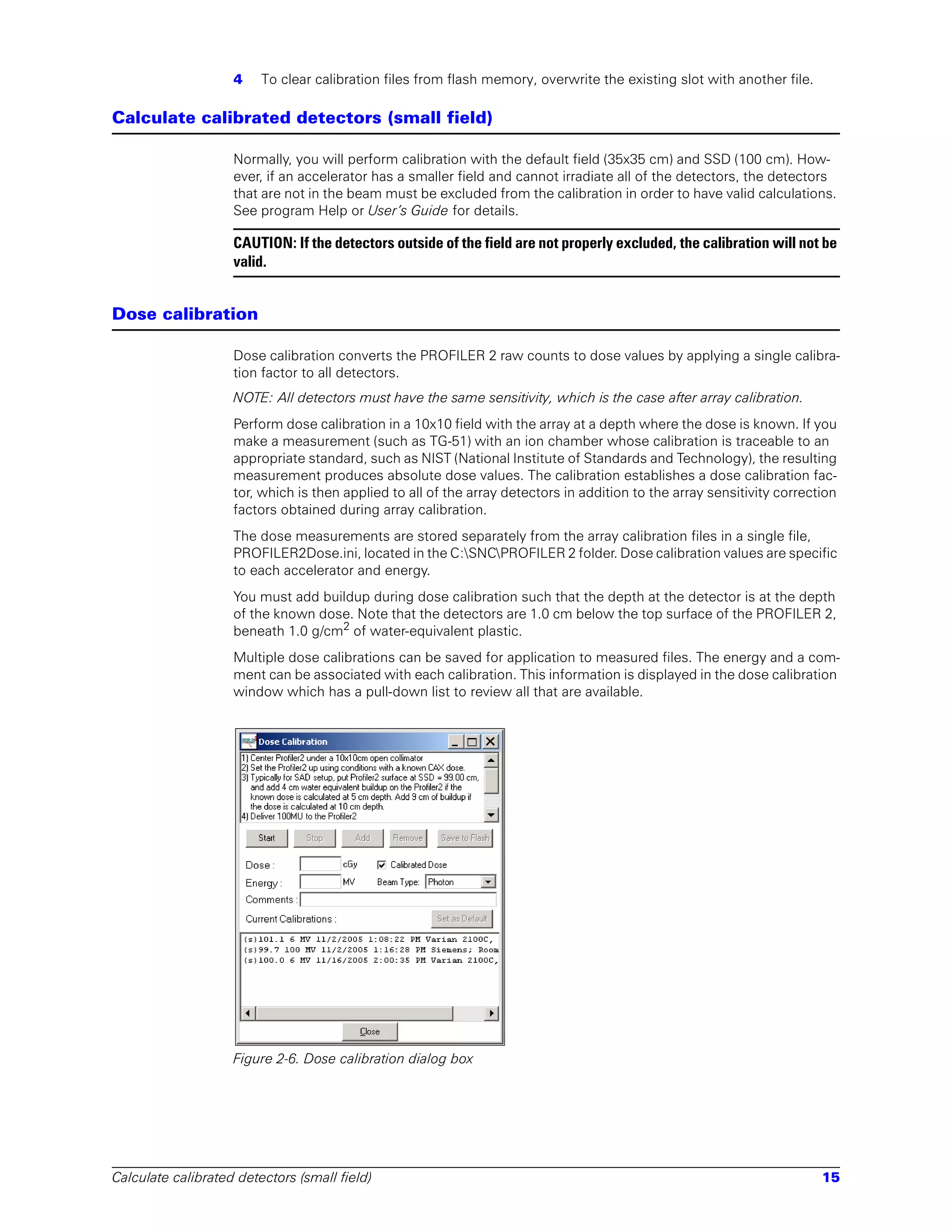 4    To clear calibration files from flash memory, overwrite the existing slot with another file.

Calculate calibrated detectors (small field)

                    Normally, you will perform calibration with the default field (35x35 cm) and SSD (100 cm). How-
                    ever, if an accelerator has a smaller field and cannot irradiate all of the detectors, the detectors
                    that are not in the beam must be excluded from the calibration in order to have valid calculations.
                    See program Help or User’s Guide for details.

                    CAUTION: If the detectors outside of the field are not properly excluded, the calibration will not be
                    valid.


Dose calibration

                    Dose calibration converts the PROFILER 2 raw counts to dose values by applying a single calibra-
                    tion factor to all detectors.
                    NOTE: All detectors must have the same sensitivity, which is the case after array calibration.
                    Perform dose calibration in a 10x10 field with the array at a depth where the dose is known. If you
                    make a measurement (such as TG-51) with an ion chamber whose calibration is traceable to an
                    appropriate standard, such as NIST (National Institute of Standards and Technology), the resulting
                    measurement produces absolute dose values. The calibration establishes a dose calibration fac-
                    tor, which is then applied to all of the array detectors in addition to the array sensitivity correction
                    factors obtained during array calibration.
                    The dose measurements are stored separately from the array calibration files in a single file,
                    PROFILER2Dose.ini, located in the C:SNCPROFILER 2 folder. Dose calibration values are specific
                    to each accelerator and energy.
                    You must add buildup during dose calibration such that the depth at the detector is at the depth
                    of the known dose. Note that the detectors are 1.0 cm below the top surface of the PROFILER 2,
                    beneath 1.0 g/cm2 of water-equivalent plastic.
                    Multiple dose calibrations can be saved for application to measured files. The energy and a com-
                    ment can be associated with each calibration. This information is displayed in the dose calibration
                    window which has a pull-down list to review all that are available.




                    Figure 2-6. Dose calibration dialog box




Calculate calibrated detectors (small field)                                                                             15
 