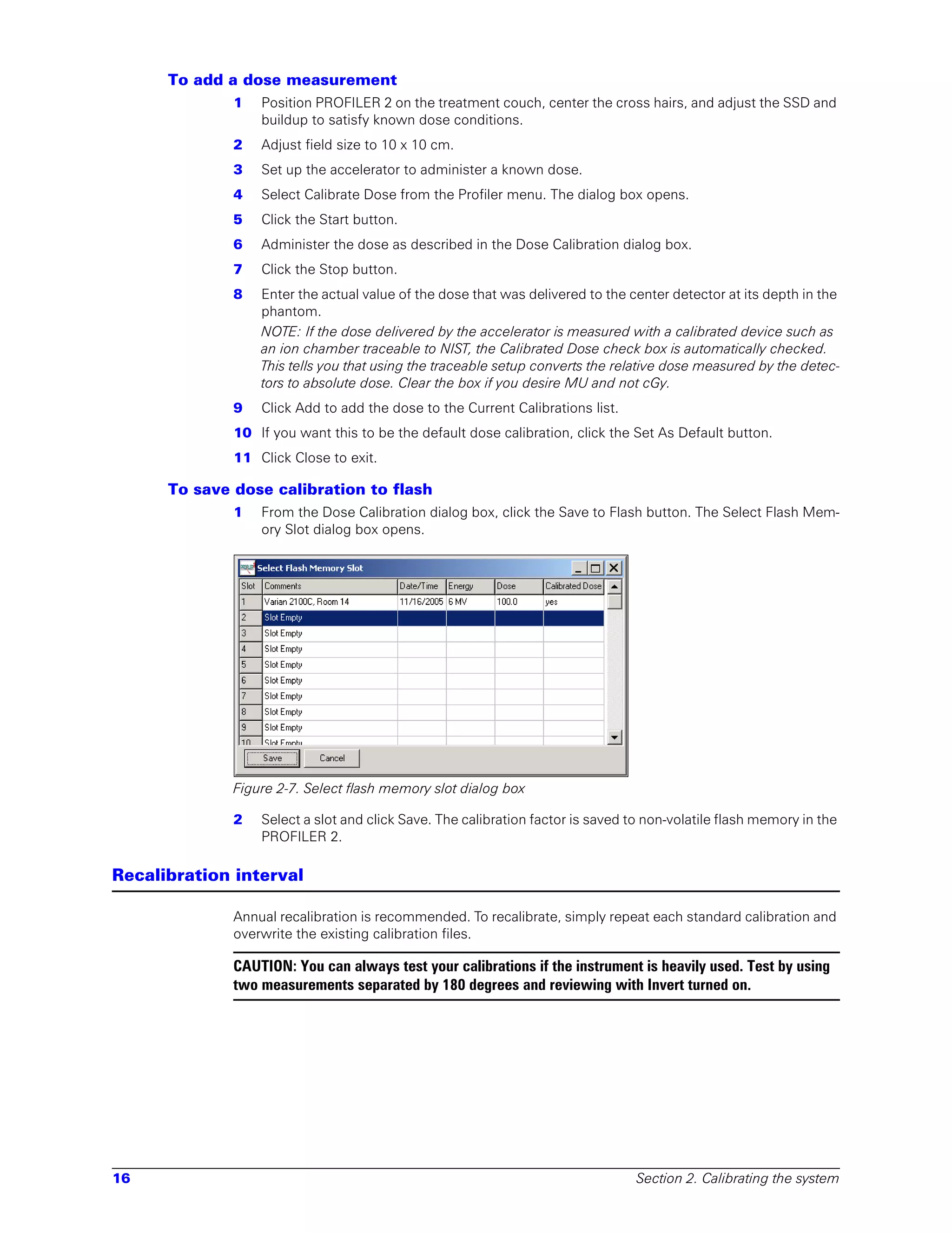 To add a dose measurement
              1   Position PROFILER 2 on the treatment couch, center the cross hairs, and adjust the SSD and
                  buildup to satisfy known dose conditions.
              2   Adjust field size to 10 x 10 cm.
              3   Set up the accelerator to administer a known dose.
              4   Select Calibrate Dose from the Profiler menu. The dialog box opens.
              5   Click the Start button.
              6   Administer the dose as described in the Dose Calibration dialog box.
              7   Click the Stop button.
              8   Enter the actual value of the dose that was delivered to the center detector at its depth in the
                  phantom.
                  NOTE: If the dose delivered by the accelerator is measured with a calibrated device such as
                  an ion chamber traceable to NIST, the Calibrated Dose check box is automatically checked.
                  This tells you that using the traceable setup converts the relative dose measured by the detec-
                  tors to absolute dose. Clear the box if you desire MU and not cGy.
              9   Click Add to add the dose to the Current Calibrations list.
              10 If you want this to be the default dose calibration, click the Set As Default button.
              11 Click Close to exit.

      To save dose calibration to flash
              1   From the Dose Calibration dialog box, click the Save to Flash button. The Select Flash Mem-
                  ory Slot dialog box opens.




              Figure 2-7. Select flash memory slot dialog box

              2   Select a slot and click Save. The calibration factor is saved to non-volatile flash memory in the
                  PROFILER 2.

Recalibration interval

              Annual recalibration is recommended. To recalibrate, simply repeat each standard calibration and
              overwrite the existing calibration files.

              CAUTION: You can always test your calibrations if the instrument is heavily used. Test by using
              two measurements separated by 180 degrees and reviewing with Invert turned on.




16                                                                               Section 2. Calibrating the system
 