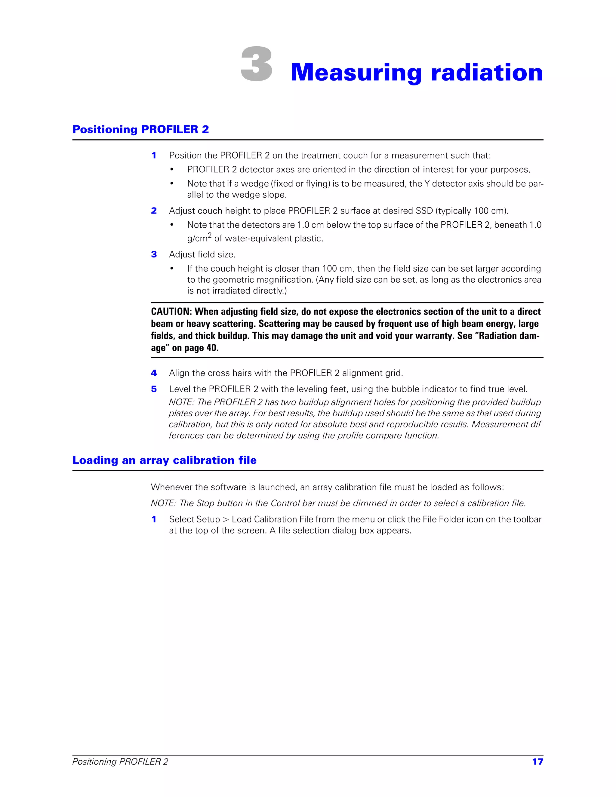 3         Measuring radiation

Positioning PROFILER 2

                 1       Position the PROFILER 2 on the treatment couch for a measurement such that:
                         •   PROFILER 2 detector axes are oriented in the direction of interest for your purposes.
                         •   Note that if a wedge (fixed or flying) is to be measured, the Y detector axis should be par-
                             allel to the wedge slope.
                 2       Adjust couch height to place PROFILER 2 surface at desired SSD (typically 100 cm).
                         •   Note that the detectors are 1.0 cm below the top surface of the PROFILER 2, beneath 1.0
                             g/cm2 of water-equivalent plastic.
                 3       Adjust field size.
                         •   If the couch height is closer than 100 cm, then the field size can be set larger according
                             to the geometric magnification. (Any field size can be set, as long as the electronics area
                             is not irradiated directly.)

                 CAUTION: When adjusting field size, do not expose the electronics section of the unit to a direct
                 beam or heavy scattering. Scattering may be caused by frequent use of high beam energy, large
                 fields, and thick buildup. This may damage the unit and void your warranty. See “Radiation dam-
                 age” on page 40.

                 4       Align the cross hairs with the PROFILER 2 alignment grid.
                 5       Level the PROFILER 2 with the leveling feet, using the bubble indicator to find true level.
                         NOTE: The PROFILER 2 has two buildup alignment holes for positioning the provided buildup
                         plates over the array. For best results, the buildup used should be the same as that used during
                         calibration, but this is only noted for absolute best and reproducible results. Measurement dif-
                         ferences can be determined by using the profile compare function.

Loading an array calibration file

                 Whenever the software is launched, an array calibration file must be loaded as follows:
                 NOTE: The Stop button in the Control bar must be dimmed in order to select a calibration file.
                 1       Select Setup > Load Calibration File from the menu or click the File Folder icon on the toolbar
                         at the top of the screen. A file selection dialog box appears.




Positioning PROFILER 2                                                                                               17
 