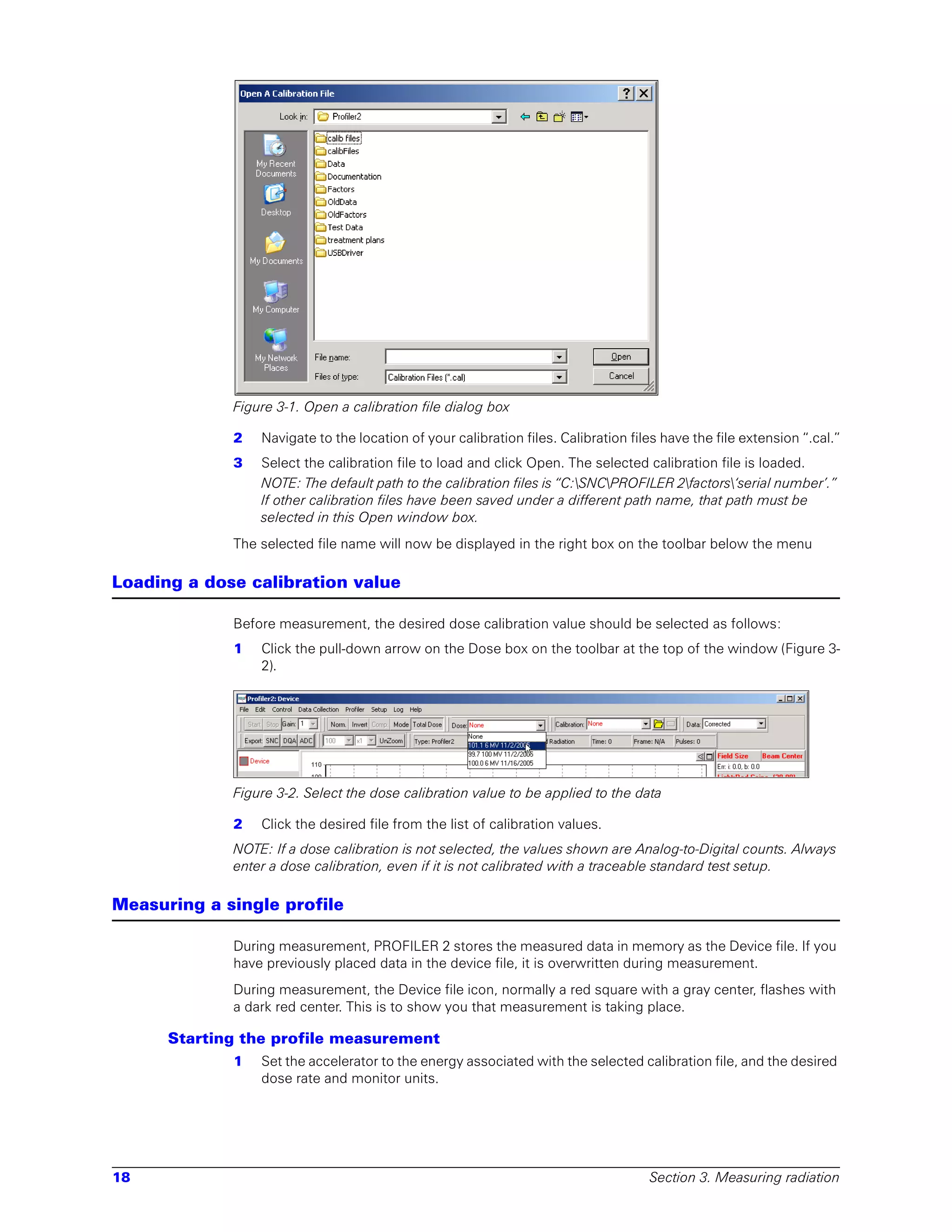 Figure 3-1. Open a calibration file dialog box

             2   Navigate to the location of your calibration files. Calibration files have the file extension “.cal.”
             3   Select the calibration file to load and click Open. The selected calibration file is loaded.
                 NOTE: The default path to the calibration files is “C:SNCPROFILER 2factors‘serial number’.”
                 If other calibration files have been saved under a different path name, that path must be
                 selected in this Open window box.
             The selected file name will now be displayed in the right box on the toolbar below the menu

Loading a dose calibration value

             Before measurement, the desired dose calibration value should be selected as follows:
             1   Click the pull-down arrow on the Dose box on the toolbar at the top of the window (Figure 3-
                 2).




             Figure 3-2. Select the dose calibration value to be applied to the data

             2   Click the desired file from the list of calibration values.
             NOTE: If a dose calibration is not selected, the values shown are Analog-to-Digital counts. Always
             enter a dose calibration, even if it is not calibrated with a traceable standard test setup.

Measuring a single profile

             During measurement, PROFILER 2 stores the measured data in memory as the Device file. If you
             have previously placed data in the device file, it is overwritten during measurement.
             During measurement, the Device file icon, normally a red square with a gray center, flashes with
             a dark red center. This is to show you that measurement is taking place.

      Starting the profile measurement
             1   Set the accelerator to the energy associated with the selected calibration file, and the desired
                 dose rate and monitor units.




18                                                                                  Section 3. Measuring radiation
 