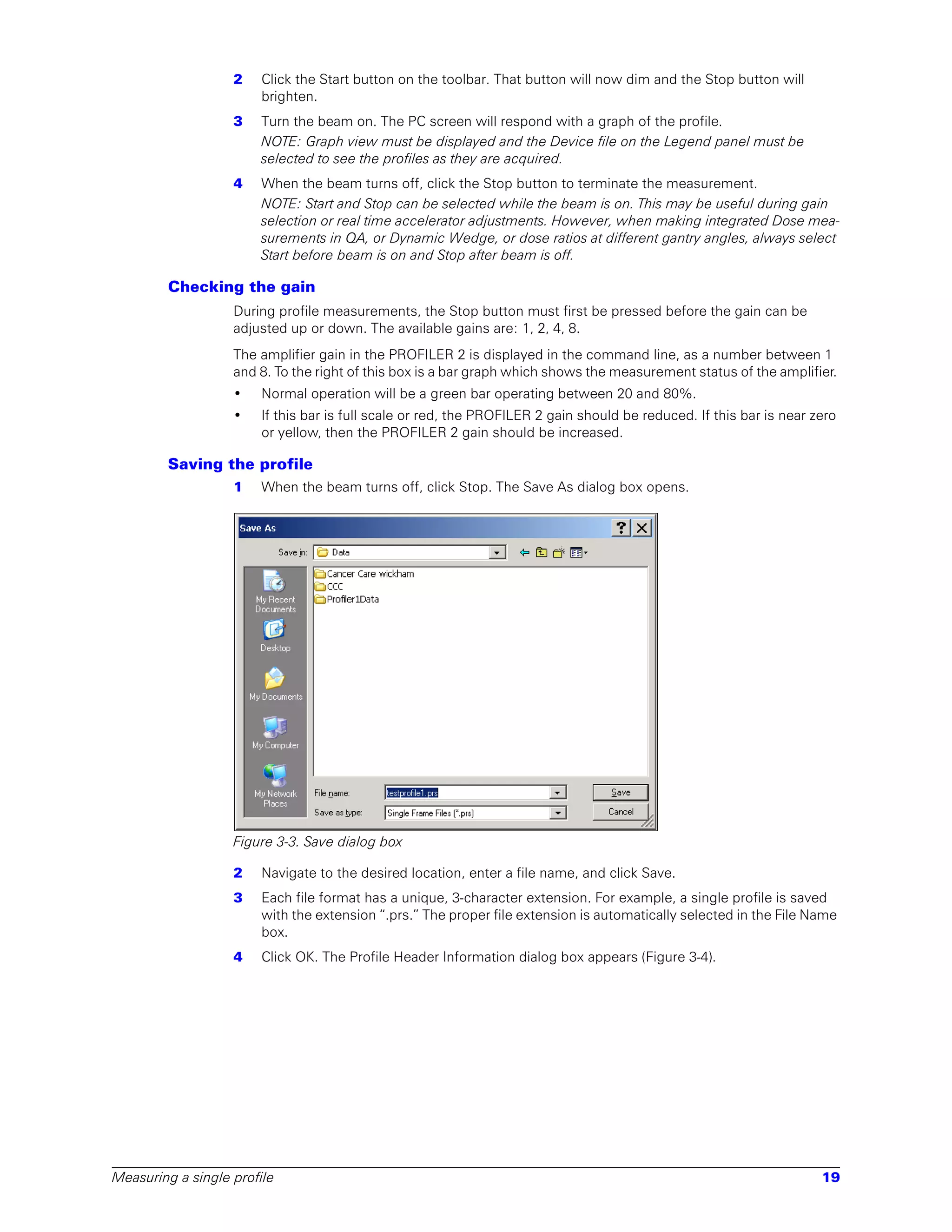 2   Click the Start button on the toolbar. That button will now dim and the Stop button will
                       brighten.
                   3   Turn the beam on. The PC screen will respond with a graph of the profile.
                       NOTE: Graph view must be displayed and the Device file on the Legend panel must be
                       selected to see the profiles as they are acquired.
                   4   When the beam turns off, click the Stop button to terminate the measurement.
                       NOTE: Start and Stop can be selected while the beam is on. This may be useful during gain
                       selection or real time accelerator adjustments. However, when making integrated Dose mea-
                       surements in QA, or Dynamic Wedge, or dose ratios at different gantry angles, always select
                       Start before beam is on and Stop after beam is off.

        Checking the gain
                   During profile measurements, the Stop button must first be pressed before the gain can be
                   adjusted up or down. The available gains are: 1, 2, 4, 8.
                   The amplifier gain in the PROFILER 2 is displayed in the command line, as a number between 1
                   and 8. To the right of this box is a bar graph which shows the measurement status of the amplifier.
                   •   Normal operation will be a green bar operating between 20 and 80%.
                   •   If this bar is full scale or red, the PROFILER 2 gain should be reduced. If this bar is near zero
                       or yellow, then the PROFILER 2 gain should be increased.

        Saving the profile
                   1   When the beam turns off, click Stop. The Save As dialog box opens.




                   Figure 3-3. Save dialog box

                   2   Navigate to the desired location, enter a file name, and click Save.
                   3   Each file format has a unique, 3-character extension. For example, a single profile is saved
                       with the extension “.prs.” The proper file extension is automatically selected in the File Name
                       box.
                   4   Click OK. The Profile Header Information dialog box appears (Figure 3-4).




Measuring a single profile                                                                                           19
 