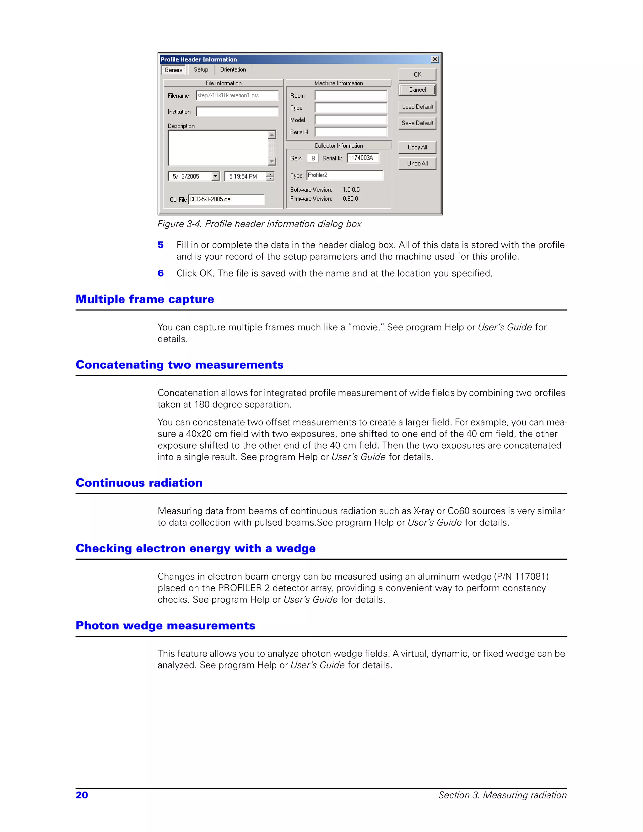 Figure 3-4. Profile header information dialog box

             5   Fill in or complete the data in the header dialog box. All of this data is stored with the profile
                 and is your record of the setup parameters and the machine used for this profile.
             6   Click OK. The file is saved with the name and at the location you specified.

Multiple frame capture

             You can capture multiple frames much like a “movie.” See program Help or User’s Guide for
             details.

Concatenating two measurements

             Concatenation allows for integrated profile measurement of wide fields by combining two profiles
             taken at 180 degree separation.
             You can concatenate two offset measurements to create a larger field. For example, you can mea-
             sure a 40x20 cm field with two exposures, one shifted to one end of the 40 cm field, the other
             exposure shifted to the other end of the 40 cm field. Then the two exposures are concatenated
             into a single result. See program Help or User’s Guide for details.

Continuous radiation

             Measuring data from beams of continuous radiation such as X-ray or Co60 sources is very similar
             to data collection with pulsed beams.See program Help or User’s Guide for details.

Checking electron energy with a wedge

             Changes in electron beam energy can be measured using an aluminum wedge (P/N 117081)
             placed on the PROFILER 2 detector array, providing a convenient way to perform constancy
             checks. See program Help or User’s Guide for details.

Photon wedge measurements

             This feature allows you to analyze photon wedge fields. A virtual, dynamic, or fixed wedge can be
             analyzed. See program Help or User’s Guide for details.




20                                                                                 Section 3. Measuring radiation
 