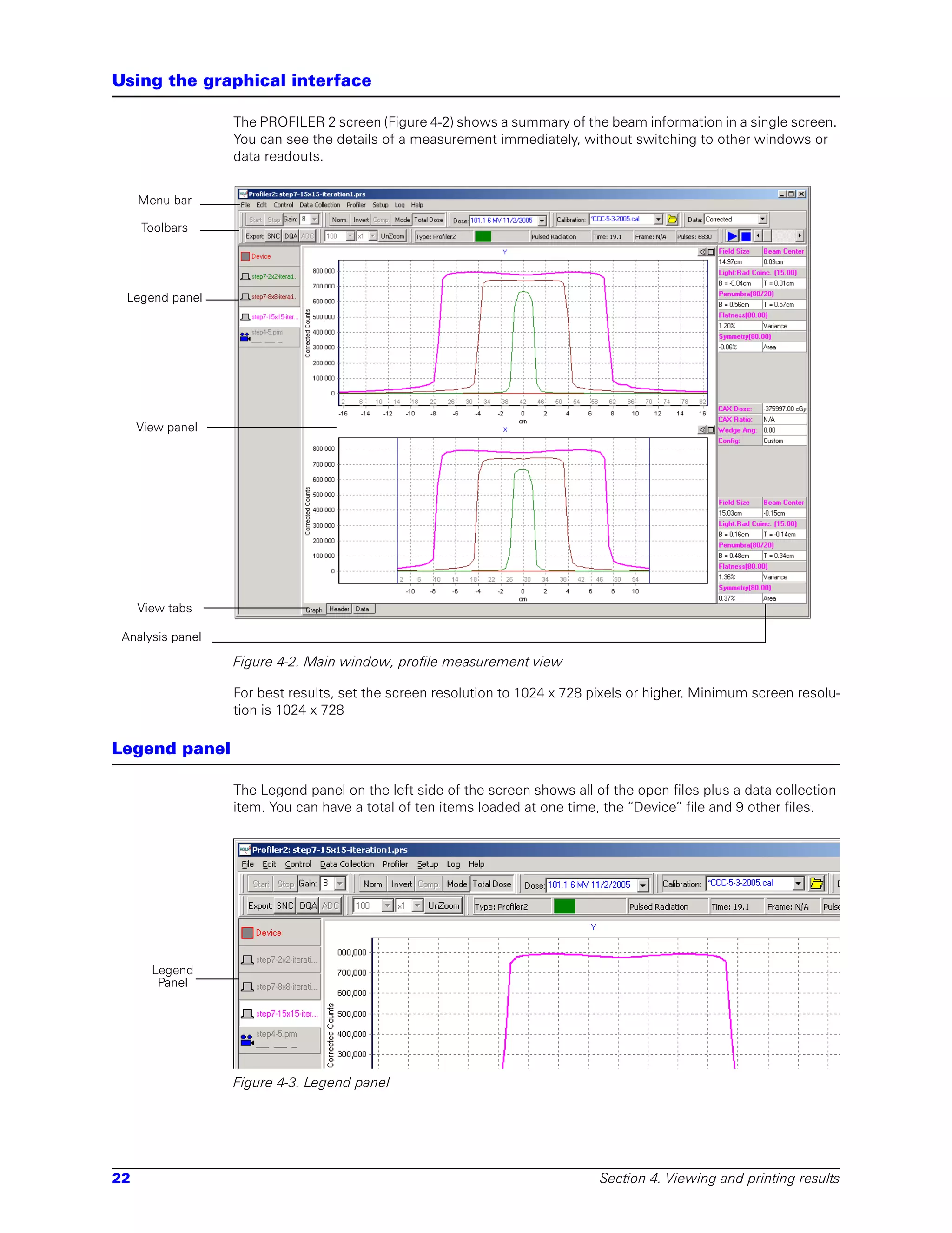 Using the graphical interface

                  The PROFILER 2 screen (Figure 4-2) shows a summary of the beam information in a single screen.
                  You can see the details of a measurement immediately, without switching to other windows or
                  data readouts.


     Menu bar

     Toolbars




 Legend panel




     View panel




     View tabs

 Analysis panel

                  Figure 4-2. Main window, profile measurement view

                  For best results, set the screen resolution to 1024 x 728 pixels or higher. Minimum screen resolu-
                  tion is 1024 x 728

Legend panel

                  The Legend panel on the left side of the screen shows all of the open files plus a data collection
                  item. You can have a total of ten items loaded at one time, the “Device” file and 9 other files.




       Legend
        Panel




                  Figure 4-3. Legend panel




22                                                                           Section 4. Viewing and printing results
 