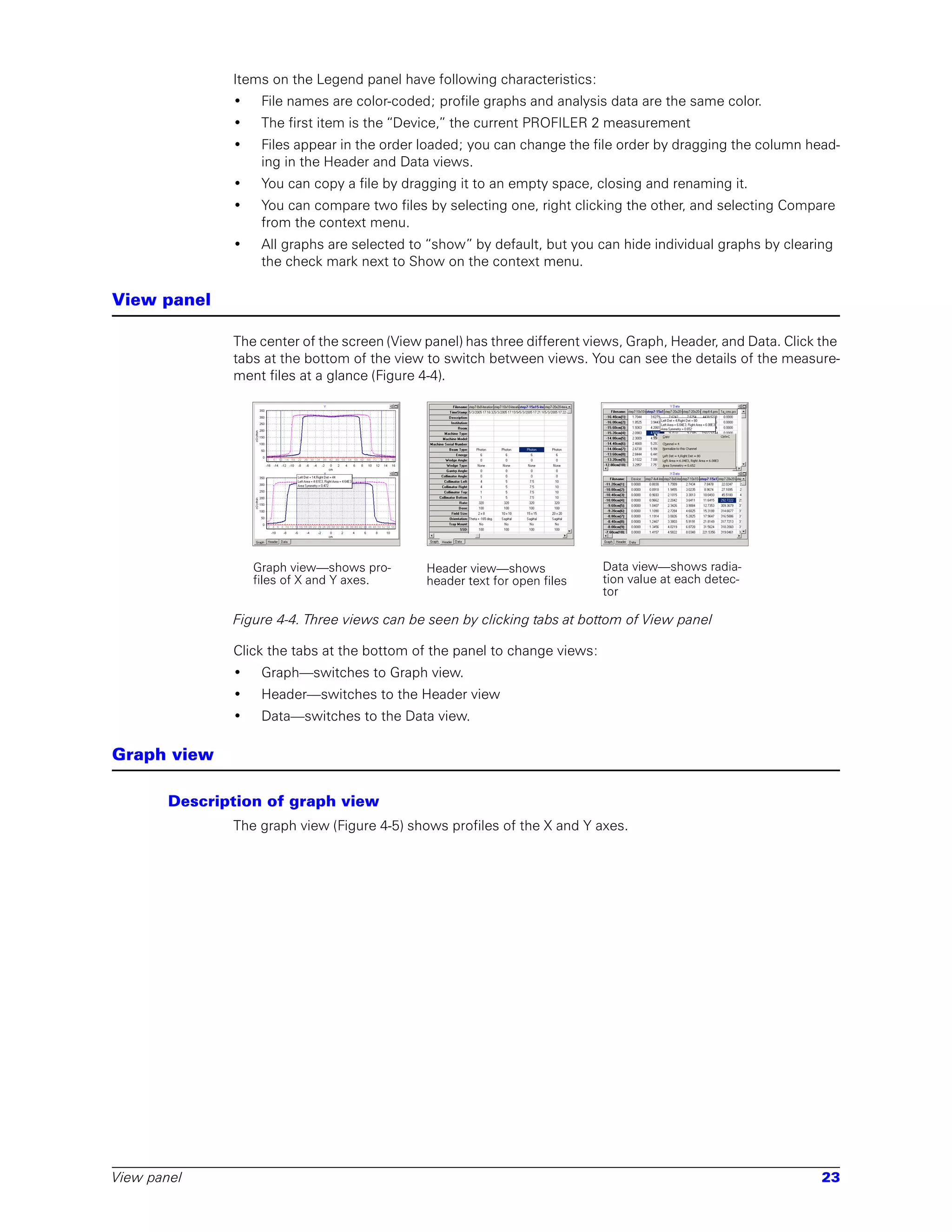 Items on the Legend panel have following characteristics:
              •    File names are color-coded; profile graphs and analysis data are the same color.
              •    The first item is the “Device,” the current PROFILER 2 measurement
              •    Files appear in the order loaded; you can change the file order by dragging the column head-
                   ing in the Header and Data views.
              •    You can copy a file by dragging it to an empty space, closing and renaming it.
              •    You can compare two files by selecting one, right clicking the other, and selecting Compare
                   from the context menu.
              •    All graphs are selected to “show” by default, but you can hide individual graphs by clearing
                   the check mark next to Show on the context menu.

View panel

              The center of the screen (View panel) has three different views, Graph, Header, and Data. Click the
              tabs at the bottom of the view to switch between views. You can see the details of the measure-
              ment files at a glance (Figure 4-4).




                  Graph view—shows pro-      Header view—shows             Data view—shows radia-
                  files of X and Y axes.     header text for open files    tion value at each detec-
                                                                           tor

              Figure 4-4. Three views can be seen by clicking tabs at bottom of View panel

              Click the tabs at the bottom of the panel to change views:
              •    Graph—switches to Graph view.
              •    Header—switches to the Header view
              •    Data—switches to the Data view.

Graph view

       Description of graph view
              The graph view (Figure 4-5) shows profiles of the X and Y axes.




View panel                                                                                                    23
 