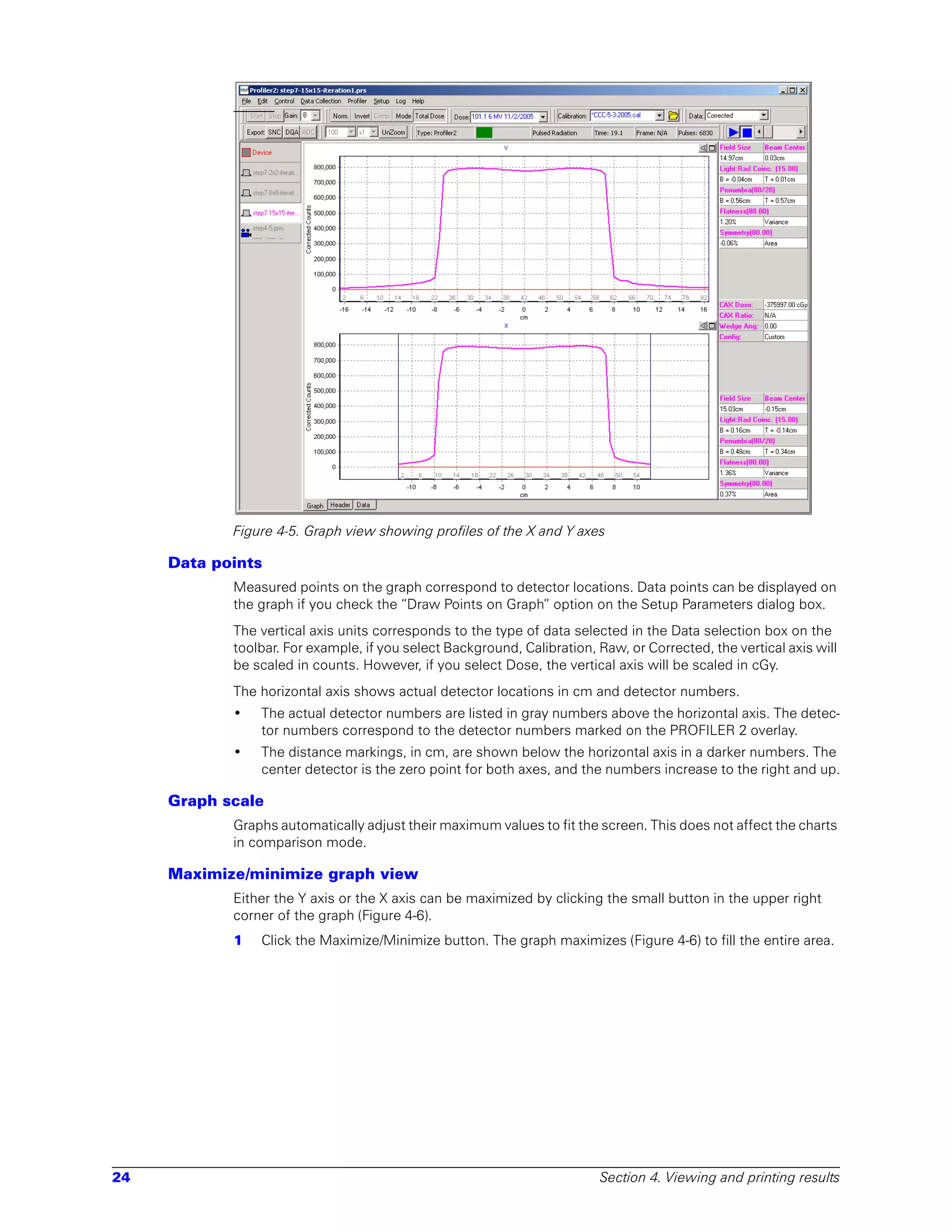 Figure 4-5. Graph view showing profiles of the X and Y axes

     Data points
            Measured points on the graph correspond to detector locations. Data points can be displayed on
            the graph if you check the “Draw Points on Graph” option on the Setup Parameters dialog box.
            The vertical axis units corresponds to the type of data selected in the Data selection box on the
            toolbar. For example, if you select Background, Calibration, Raw, or Corrected, the vertical axis will
            be scaled in counts. However, if you select Dose, the vertical axis will be scaled in cGy.
            The horizontal axis shows actual detector locations in cm and detector numbers.
            •   The actual detector numbers are listed in gray numbers above the horizontal axis. The detec-
                tor numbers correspond to the detector numbers marked on the PROFILER 2 overlay.
            •   The distance markings, in cm, are shown below the horizontal axis in a darker numbers. The
                center detector is the zero point for both axes, and the numbers increase to the right and up.

     Graph scale
            Graphs automatically adjust their maximum values to fit the screen. This does not affect the charts
            in comparison mode.

     Maximize/minimize graph view
            Either the Y axis or the X axis can be maximized by clicking the small button in the upper right
            corner of the graph (Figure 4-6).
            1   Click the Maximize/Minimize button. The graph maximizes (Figure 4-6) to fill the entire area.




24                                                                       Section 4. Viewing and printing results
 