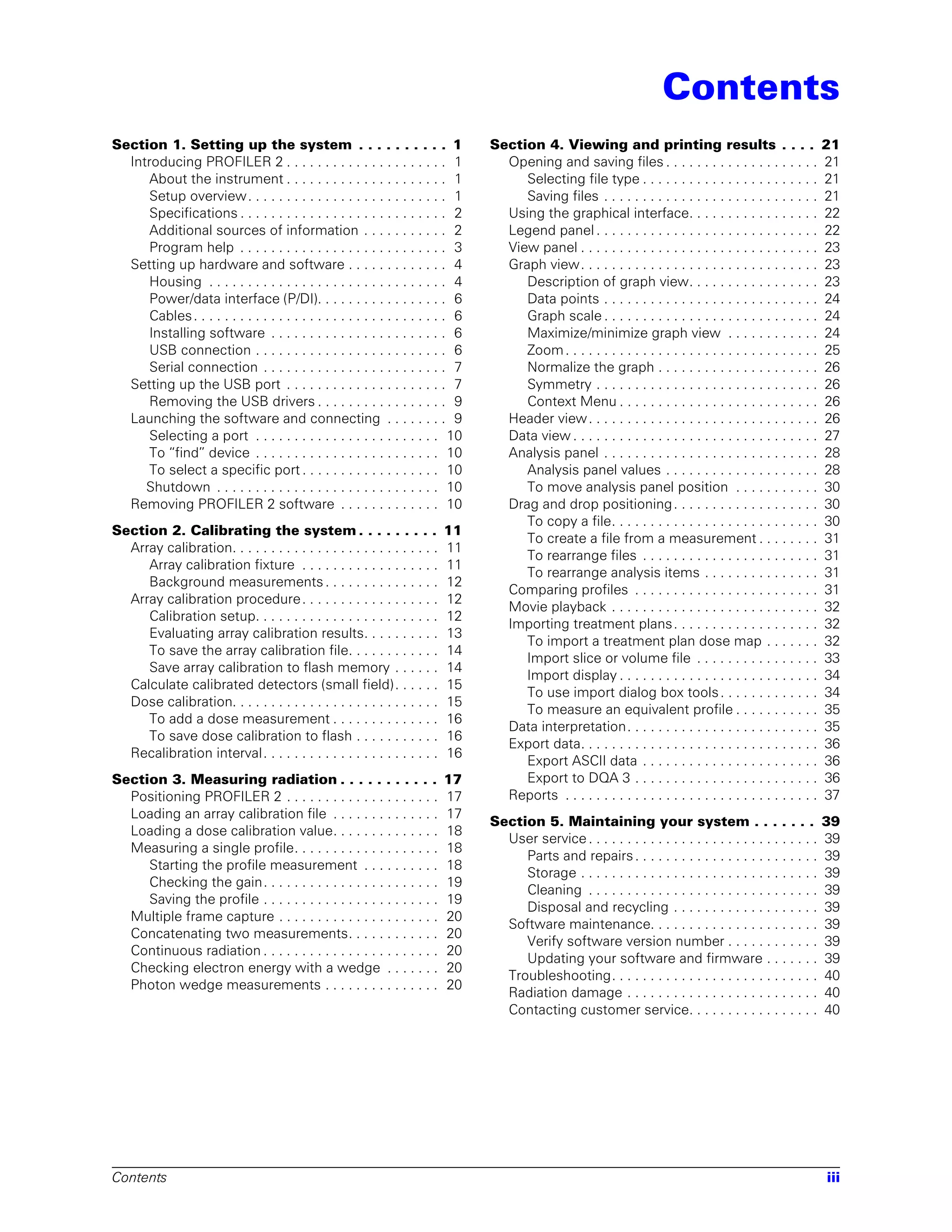Contents
Section 1. Setting up the system . . . . . . . . . . 1                             Section 4. Viewing and printing results . . . .                               21
  Introducing PROFILER 2 . . . . . . . . . . . . . . . . . . . . . 1                 Opening and saving files . . . . . . . . . . . . . . . . . . . .            21
      About the instrument . . . . . . . . . . . . . . . . . . . . . 1                  Selecting file type . . . . . . . . . . . . . . . . . . . . . . .        21
      Setup overview. . . . . . . . . . . . . . . . . . . . . . . . . . 1               Saving files . . . . . . . . . . . . . . . . . . . . . . . . . . . .     21
      Specifications . . . . . . . . . . . . . . . . . . . . . . . . . . . 2         Using the graphical interface. . . . . . . . . . . . . . . . .              22
      Additional sources of information . . . . . . . . . . . 2                      Legend panel . . . . . . . . . . . . . . . . . . . . . . . . . . . . .      22
      Program help . . . . . . . . . . . . . . . . . . . . . . . . . . . 3           View panel . . . . . . . . . . . . . . . . . . . . . . . . . . . . . . .    23
  Setting up hardware and software . . . . . . . . . . . . . 4                       Graph view. . . . . . . . . . . . . . . . . . . . . . . . . . . . . . .     23
      Housing . . . . . . . . . . . . . . . . . . . . . . . . . . . . . . . 4           Description of graph view. . . . . . . . . . . . . . . . .               23
      Power/data interface (P/DI). . . . . . . . . . . . . . . . . 6                    Data points . . . . . . . . . . . . . . . . . . . . . . . . . . . .      24
      Cables . . . . . . . . . . . . . . . . . . . . . . . . . . . . . . . . . 6        Graph scale . . . . . . . . . . . . . . . . . . . . . . . . . . . .      24
      Installing software . . . . . . . . . . . . . . . . . . . . . . . 6               Maximize/minimize graph view . . . . . . . . . . . .                     24
      USB connection . . . . . . . . . . . . . . . . . . . . . . . . . 6                Zoom . . . . . . . . . . . . . . . . . . . . . . . . . . . . . . . . .   25
      Serial connection . . . . . . . . . . . . . . . . . . . . . . . . 7               Normalize the graph . . . . . . . . . . . . . . . . . . . . .            26
  Setting up the USB port . . . . . . . . . . . . . . . . . . . . . 7                   Symmetry . . . . . . . . . . . . . . . . . . . . . . . . . . . . .       26
      Removing the USB drivers . . . . . . . . . . . . . . . . . 9                      Context Menu . . . . . . . . . . . . . . . . . . . . . . . . . .         26
  Launching the software and connecting . . . . . . . . 9                            Header view . . . . . . . . . . . . . . . . . . . . . . . . . . . . . .     26
      Selecting a port . . . . . . . . . . . . . . . . . . . . . . . . 10            Data view . . . . . . . . . . . . . . . . . . . . . . . . . . . . . . . .   27
      To “find” device . . . . . . . . . . . . . . . . . . . . . . . . 10            Analysis panel . . . . . . . . . . . . . . . . . . . . . . . . . . . .      28
      To select a specific port . . . . . . . . . . . . . . . . . . 10                  Analysis panel values . . . . . . . . . . . . . . . . . . . .            28
     Shutdown . . . . . . . . . . . . . . . . . . . . . . . . . . . . . 10              To move analysis panel position . . . . . . . . . . .                    30
  Removing PROFILER 2 software . . . . . . . . . . . . . 10                          Drag and drop positioning . . . . . . . . . . . . . . . . . . .             30
                                                                                        To copy a file. . . . . . . . . . . . . . . . . . . . . . . . . . .      30
Section 2. Calibrating the system . . . . . . . . .                        11
                                                                                        To create a file from a measurement . . . . . . . .                      31
  Array calibration. . . . . . . . . . . . . . . . . . . . . . . . . . .   11
                                                                                        To rearrange files . . . . . . . . . . . . . . . . . . . . . . .         31
     Array calibration fixture . . . . . . . . . . . . . . . . . .         11
                                                                                        To rearrange analysis items . . . . . . . . . . . . . . .                31
     Background measurements . . . . . . . . . . . . . . .                 12
                                                                                     Comparing profiles . . . . . . . . . . . . . . . . . . . . . . . .          31
  Array calibration procedure . . . . . . . . . . . . . . . . . .          12
                                                                                     Movie playback . . . . . . . . . . . . . . . . . . . . . . . . . . .        32
     Calibration setup. . . . . . . . . . . . . . . . . . . . . . . .      12
                                                                                     Importing treatment plans . . . . . . . . . . . . . . . . . . .             32
     Evaluating array calibration results. . . . . . . . . .               13
                                                                                        To import a treatment plan dose map . . . . . . .                        32
     To save the array calibration file. . . . . . . . . . . .             14
                                                                                        Import slice or volume file . . . . . . . . . . . . . . . .              33
     Save array calibration to flash memory . . . . . .                    14
                                                                                        Import display . . . . . . . . . . . . . . . . . . . . . . . . . .       34
  Calculate calibrated detectors (small field) . . . . . .                 15
                                                                                        To use import dialog box tools . . . . . . . . . . . . .                 34
  Dose calibration. . . . . . . . . . . . . . . . . . . . . . . . . . .    15
                                                                                        To measure an equivalent profile . . . . . . . . . . .                   35
     To add a dose measurement . . . . . . . . . . . . . .                 16
                                                                                     Data interpretation. . . . . . . . . . . . . . . . . . . . . . . . .        35
     To save dose calibration to flash . . . . . . . . . . .               16
                                                                                     Export data. . . . . . . . . . . . . . . . . . . . . . . . . . . . . . .    36
  Recalibration interval . . . . . . . . . . . . . . . . . . . . . . .     16
                                                                                        Export ASCII data . . . . . . . . . . . . . . . . . . . . . . .          36
Section 3. Measuring radiation . . . . . . . . . . .                       17           Export to DQA 3 . . . . . . . . . . . . . . . . . . . . . . . .          36
  Positioning PROFILER 2 . . . . . . . . . . . . . . . . . . . .           17        Reports . . . . . . . . . . . . . . . . . . . . . . . . . . . . . . . . .   37
  Loading an array calibration file . . . . . . . . . . . . . .            17
                                                                                   Section 5. Maintaining your system . . . . . . .                              39
  Loading a dose calibration value. . . . . . . . . . . . . .              18
                                                                                     User service . . . . . . . . . . . . . . . . . . . . . . . . . . . . . .    39
  Measuring a single profile. . . . . . . . . . . . . . . . . . .          18
                                                                                        Parts and repairs . . . . . . . . . . . . . . . . . . . . . . . .        39
     Starting the profile measurement . . . . . . . . . .                  18
                                                                                        Storage . . . . . . . . . . . . . . . . . . . . . . . . . . . . . . .    39
     Checking the gain. . . . . . . . . . . . . . . . . . . . . . .        19
                                                                                        Cleaning . . . . . . . . . . . . . . . . . . . . . . . . . . . . . .     39
     Saving the profile . . . . . . . . . . . . . . . . . . . . . . .      19
                                                                                        Disposal and recycling . . . . . . . . . . . . . . . . . . .             39
  Multiple frame capture . . . . . . . . . . . . . . . . . . . . .         20
                                                                                     Software maintenance. . . . . . . . . . . . . . . . . . . . . .             39
  Concatenating two measurements. . . . . . . . . . . .                    20
                                                                                        Verify software version number . . . . . . . . . . . .                   39
  Continuous radiation . . . . . . . . . . . . . . . . . . . . . . .       20
                                                                                        Updating your software and firmware . . . . . . .                        39
  Checking electron energy with a wedge . . . . . . .                      20
                                                                                     Troubleshooting. . . . . . . . . . . . . . . . . . . . . . . . . . .        40
  Photon wedge measurements . . . . . . . . . . . . . . .                  20
                                                                                     Radiation damage . . . . . . . . . . . . . . . . . . . . . . . . .          40
                                                                                     Contacting customer service. . . . . . . . . . . . . . . . .                40




Contents                                                                                                                                                         iii
 