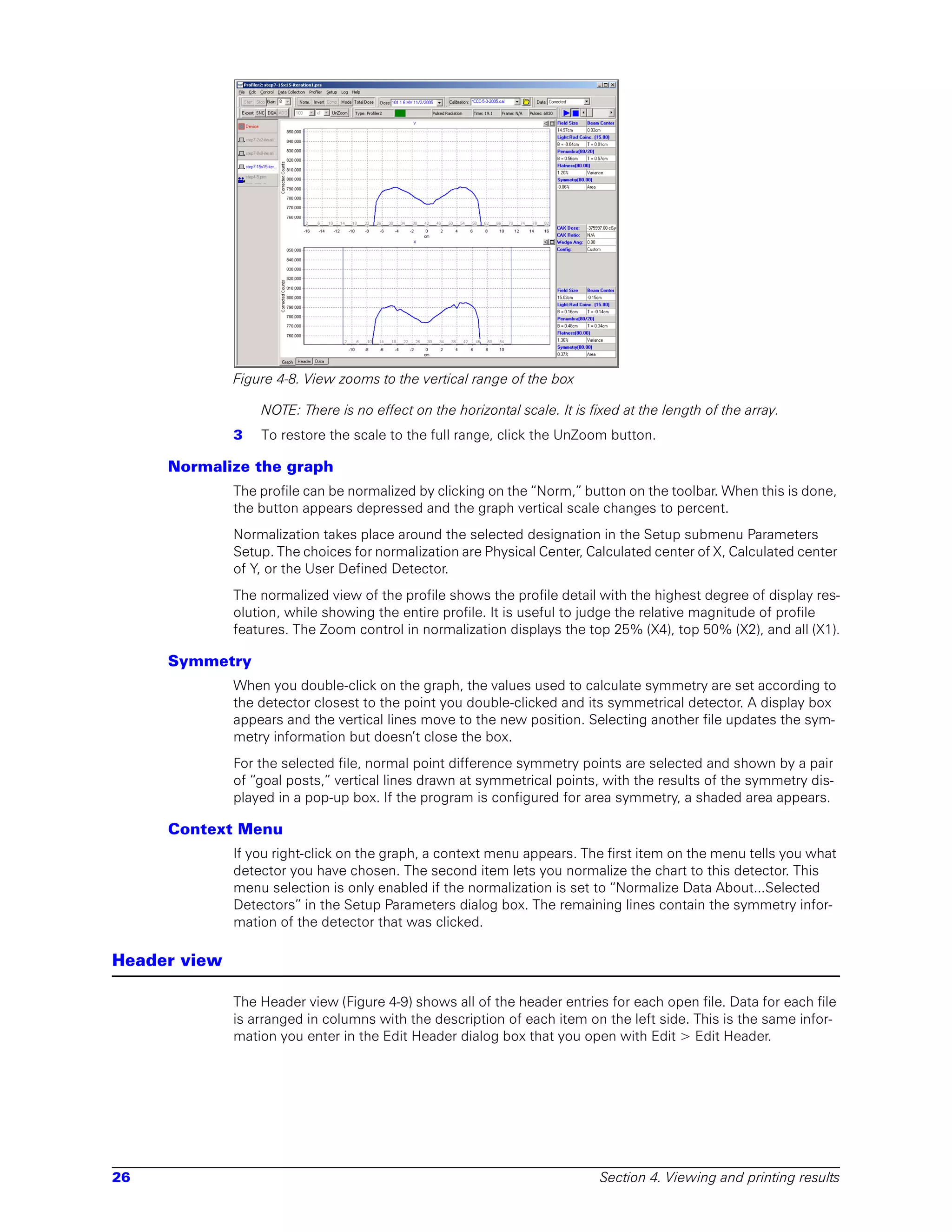 Figure 4-8. View zooms to the vertical range of the box

                  NOTE: There is no effect on the horizontal scale. It is fixed at the length of the array.
              3   To restore the scale to the full range, click the UnZoom button.

     Normalize the graph
              The profile can be normalized by clicking on the “Norm,” button on the toolbar. When this is done,
              the button appears depressed and the graph vertical scale changes to percent.
              Normalization takes place around the selected designation in the Setup submenu Parameters
              Setup. The choices for normalization are Physical Center, Calculated center of X, Calculated center
              of Y, or the User Defined Detector.
              The normalized view of the profile shows the profile detail with the highest degree of display res-
              olution, while showing the entire profile. It is useful to judge the relative magnitude of profile
              features. The Zoom control in normalization displays the top 25% (X4), top 50% (X2), and all (X1).

     Symmetry
              When you double-click on the graph, the values used to calculate symmetry are set according to
              the detector closest to the point you double-clicked and its symmetrical detector. A display box
              appears and the vertical lines move to the new position. Selecting another file updates the sym-
              metry information but doesn’t close the box.
              For the selected file, normal point difference symmetry points are selected and shown by a pair
              of “goal posts,” vertical lines drawn at symmetrical points, with the results of the symmetry dis-
              played in a pop-up box. If the program is configured for area symmetry, a shaded area appears.

     Context Menu
              If you right-click on the graph, a context menu appears. The first item on the menu tells you what
              detector you have chosen. The second item lets you normalize the chart to this detector. This
              menu selection is only enabled if the normalization is set to “Normalize Data About...Selected
              Detectors” in the Setup Parameters dialog box. The remaining lines contain the symmetry infor-
              mation of the detector that was clicked.

Header view

              The Header view (Figure 4-9) shows all of the header entries for each open file. Data for each file
              is arranged in columns with the description of each item on the left side. This is the same infor-
              mation you enter in the Edit Header dialog box that you open with Edit > Edit Header.




26                                                                          Section 4. Viewing and printing results
 
