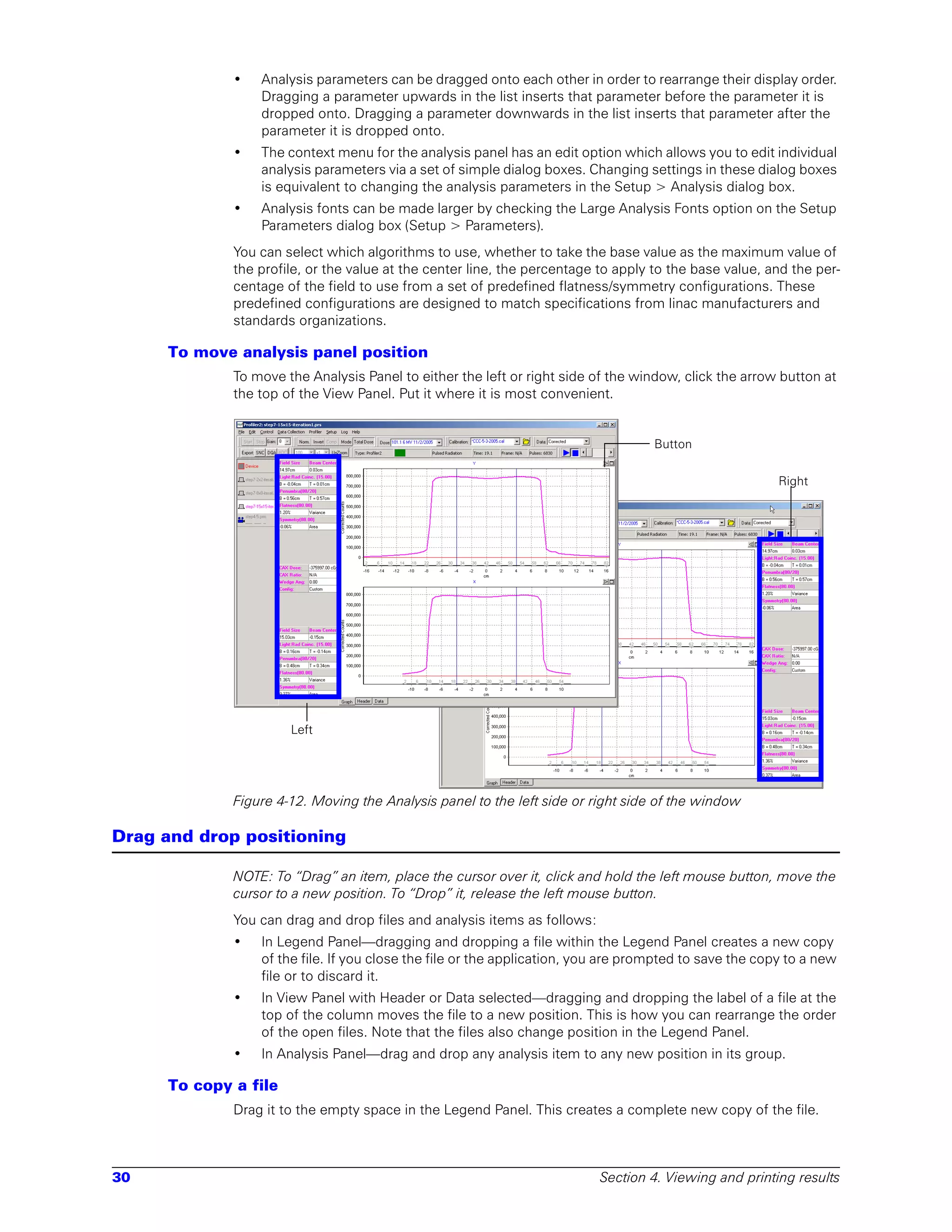 •   Analysis parameters can be dragged onto each other in order to rearrange their display order.
                 Dragging a parameter upwards in the list inserts that parameter before the parameter it is
                 dropped onto. Dragging a parameter downwards in the list inserts that parameter after the
                 parameter it is dropped onto.
             •   The context menu for the analysis panel has an edit option which allows you to edit individual
                 analysis parameters via a set of simple dialog boxes. Changing settings in these dialog boxes
                 is equivalent to changing the analysis parameters in the Setup > Analysis dialog box.
             •   Analysis fonts can be made larger by checking the Large Analysis Fonts option on the Setup
                 Parameters dialog box (Setup > Parameters).
             You can select which algorithms to use, whether to take the base value as the maximum value of
             the profile, or the value at the center line, the percentage to apply to the base value, and the per-
             centage of the field to use from a set of predefined flatness/symmetry configurations. These
             predefined configurations are designed to match specifications from linac manufacturers and
             standards organizations.

     To move analysis panel position
             To move the Analysis Panel to either the left or right side of the window, click the arrow button at
             the top of the View Panel. Put it where it is most convenient.


                                                                                   Button

                                                                                                        Right




                      Left




             Figure 4-12. Moving the Analysis panel to the left side or right side of the window

Drag and drop positioning

             NOTE: To “Drag” an item, place the cursor over it, click and hold the left mouse button, move the
             cursor to a new position. To “Drop” it, release the left mouse button.
             You can drag and drop files and analysis items as follows:
             •   In Legend Panel—dragging and dropping a file within the Legend Panel creates a new copy
                 of the file. If you close the file or the application, you are prompted to save the copy to a new
                 file or to discard it.
             •   In View Panel with Header or Data selected—dragging and dropping the label of a file at the
                 top of the column moves the file to a new position. This is how you can rearrange the order
                 of the open files. Note that the files also change position in the Legend Panel.
             •   In Analysis Panel—drag and drop any analysis item to any new position in its group.

     To copy a file
             Drag it to the empty space in the Legend Panel. This creates a complete new copy of the file.



30                                                                        Section 4. Viewing and printing results
 