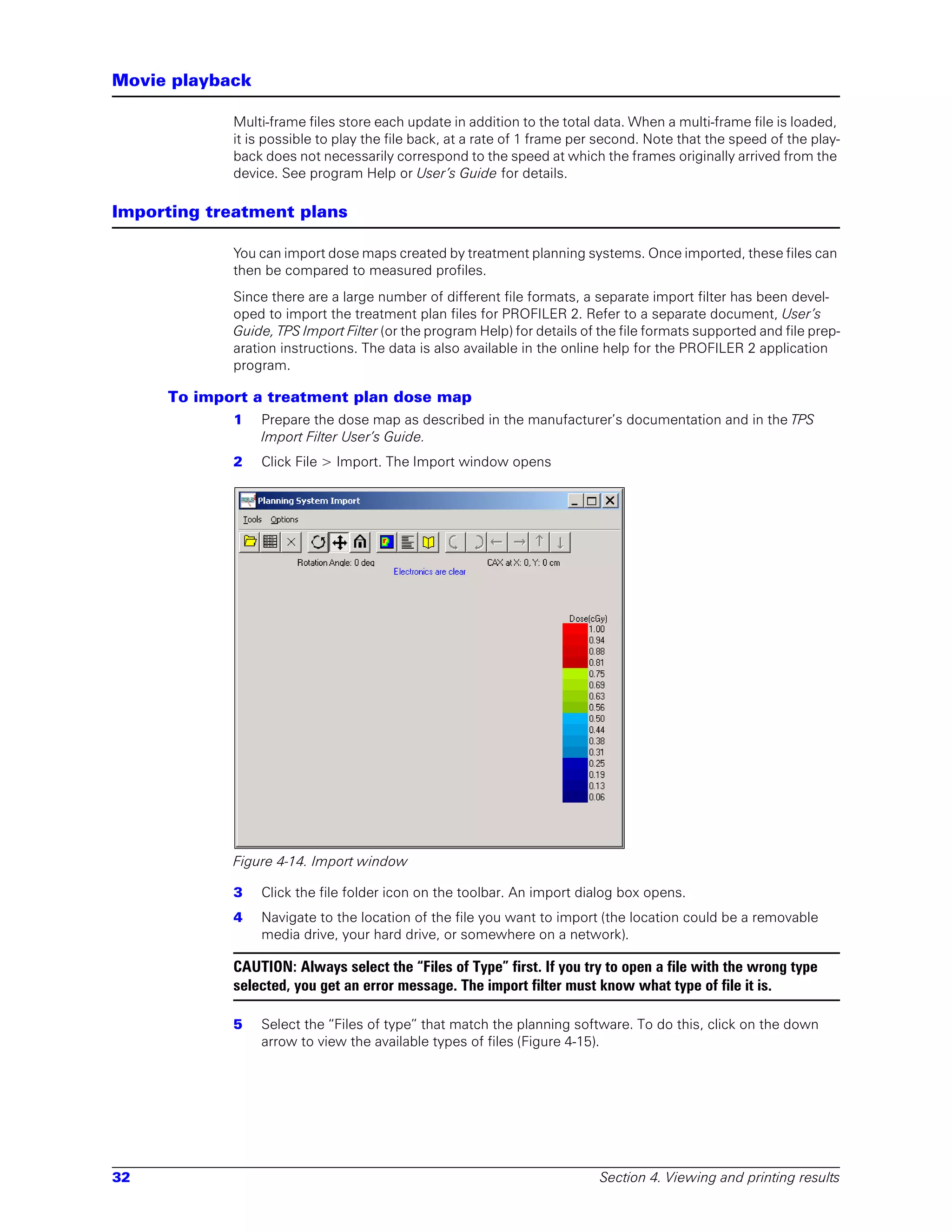 Movie playback

            Multi-frame files store each update in addition to the total data. When a multi-frame file is loaded,
            it is possible to play the file back, at a rate of 1 frame per second. Note that the speed of the play-
            back does not necessarily correspond to the speed at which the frames originally arrived from the
            device. See program Help or User’s Guide for details.

Importing treatment plans

            You can import dose maps created by treatment planning systems. Once imported, these files can
            then be compared to measured profiles.
            Since there are a large number of different file formats, a separate import filter has been devel-
            oped to import the treatment plan files for PROFILER 2. Refer to a separate document, User’s
            Guide, TPS Import Filter (or the program Help) for details of the file formats supported and file prep-
            aration instructions. The data is also available in the online help for the PROFILER 2 application
            program.

     To import a treatment plan dose map
            1    Prepare the dose map as described in the manufacturer’s documentation and in the TPS
                 Import Filter User’s Guide.
            2    Click File > Import. The Import window opens




            Figure 4-14. Import window

            3    Click the file folder icon on the toolbar. An import dialog box opens.
            4    Navigate to the location of the file you want to import (the location could be a removable
                 media drive, your hard drive, or somewhere on a network).

            CAUTION: Always select the “Files of Type” first. If you try to open a file with the wrong type
            selected, you get an error message. The import filter must know what type of file it is.

            5    Select the “Files of type” that match the planning software. To do this, click on the down
                 arrow to view the available types of files (Figure 4-15).




32                                                                        Section 4. Viewing and printing results
 