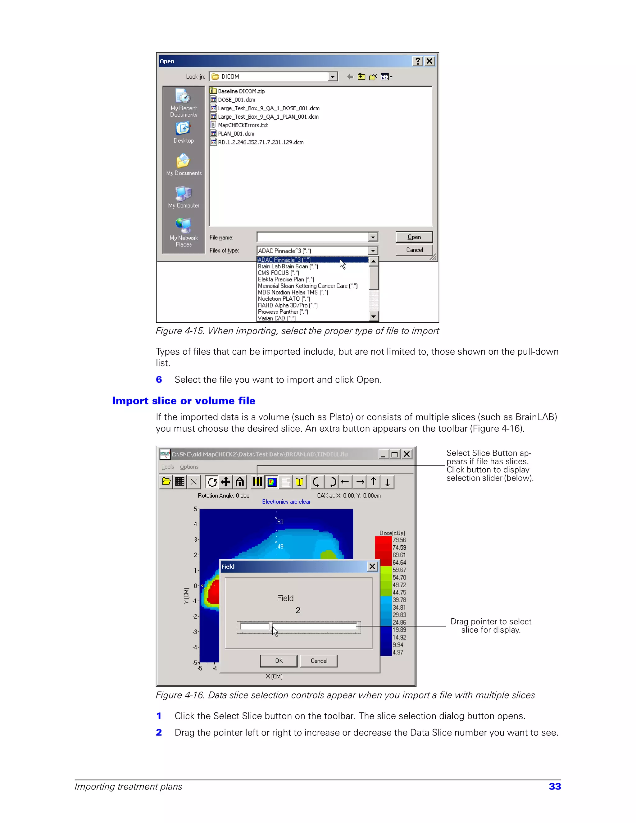 Figure 4-15. When importing, select the proper type of file to import

                  Types of files that can be imported include, but are not limited to, those shown on the pull-down
                  list.
                  6    Select the file you want to import and click Open.

        Import slice or volume file
                  If the imported data is a volume (such as Plato) or consists of multiple slices (such as BrainLAB)
                  you must choose the desired slice. An extra button appears on the toolbar (Figure 4-16).

                                                                                          Select Slice Button ap-
                                                                                          pears if file has slices.
                                                                                          Click button to display
                                                                                          selection slider (below).




                                                                                           Drag pointer to select
                                                                                             slice for display.




                  Figure 4-16. Data slice selection controls appear when you import a file with multiple slices

                  1    Click the Select Slice button on the toolbar. The slice selection dialog button opens.
                  2    Drag the pointer left or right to increase or decrease the Data Slice number you want to see.




Importing treatment plans                                                                                             33
 