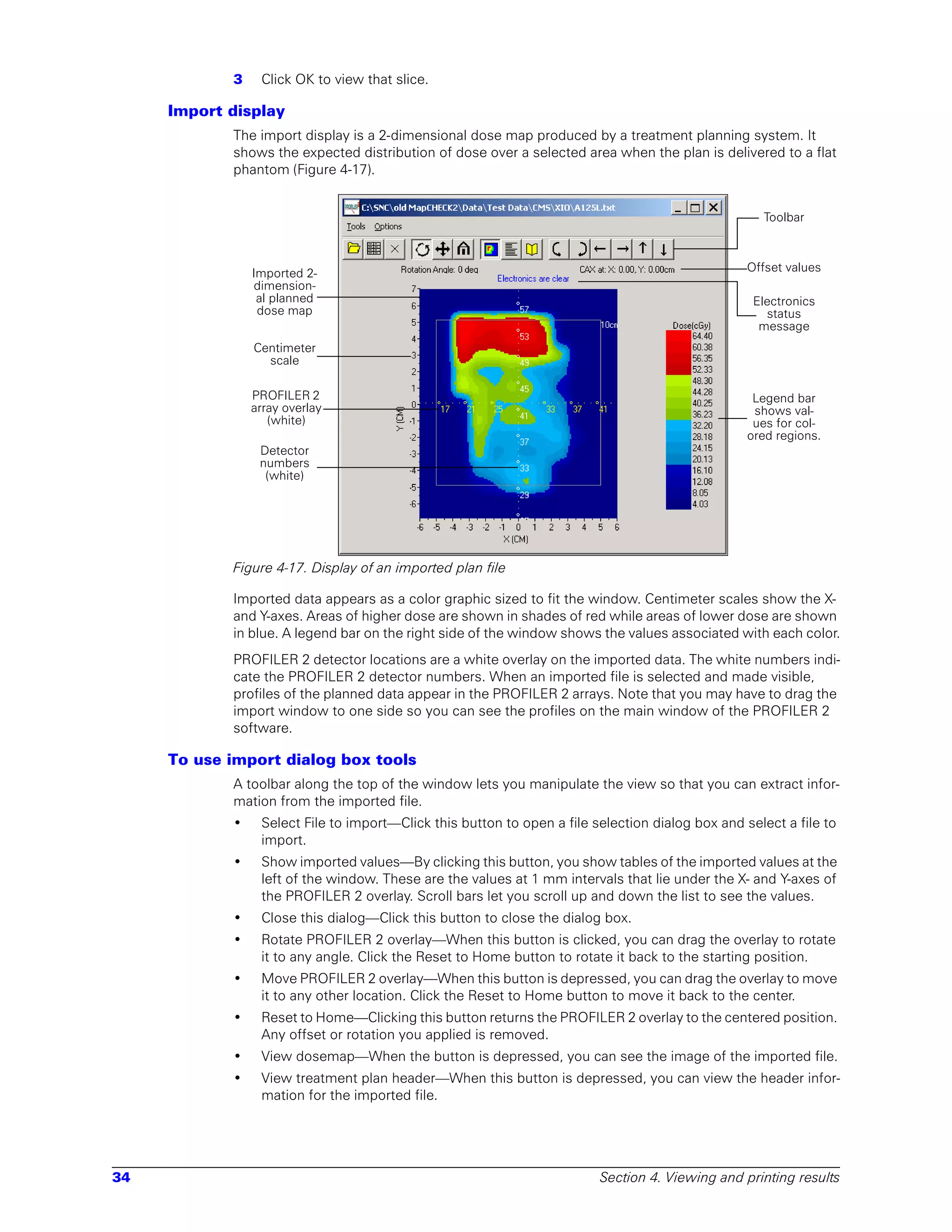 3    Click OK to view that slice.

     Import display
            The import display is a 2-dimensional dose map produced by a treatment planning system. It
            shows the expected distribution of dose over a selected area when the plan is delivered to a flat
            phantom (Figure 4-17).


                                                                                                    Toolbar



                Imported 2-                                                                       Offset values
                dimension-
                 al planned                                                                        Electronics
                 dose map                                                                            status
                                                                                                    message
                Centimeter
                  scale

                PROFILER 2                                                                         Legend bar
                array overlay                                                                      shows val-
                   (white)                                                                         ues for col-
                                                                                                  ored regions.
                 Detector
                 numbers
                  (white)




            Figure 4-17. Display of an imported plan file

            Imported data appears as a color graphic sized to fit the window. Centimeter scales show the X-
            and Y-axes. Areas of higher dose are shown in shades of red while areas of lower dose are shown
            in blue. A legend bar on the right side of the window shows the values associated with each color.
            PROFILER 2 detector locations are a white overlay on the imported data. The white numbers indi-
            cate the PROFILER 2 detector numbers. When an imported file is selected and made visible,
            profiles of the planned data appear in the PROFILER 2 arrays. Note that you may have to drag the
            import window to one side so you can see the profiles on the main window of the PROFILER 2
            software.

     To use import dialog box tools
            A toolbar along the top of the window lets you manipulate the view so that you can extract infor-
            mation from the imported file.
            •    Select File to import—Click this button to open a file selection dialog box and select a file to
                 import.
            •    Show imported values—By clicking this button, you show tables of the imported values at the
                 left of the window. These are the values at 1 mm intervals that lie under the X- and Y-axes of
                 the PROFILER 2 overlay. Scroll bars let you scroll up and down the list to see the values.
            •    Close this dialog—Click this button to close the dialog box.
            •    Rotate PROFILER 2 overlay—When this button is clicked, you can drag the overlay to rotate
                 it to any angle. Click the Reset to Home button to rotate it back to the starting position.
            •    Move PROFILER 2 overlay—When this button is depressed, you can drag the overlay to move
                 it to any other location. Click the Reset to Home button to move it back to the center.
            •    Reset to Home—Clicking this button returns the PROFILER 2 overlay to the centered position.
                 Any offset or rotation you applied is removed.
            •    View dosemap—When the button is depressed, you can see the image of the imported file.
            •    View treatment plan header—When this button is depressed, you can view the header infor-
                 mation for the imported file.




34                                                                       Section 4. Viewing and printing results
 