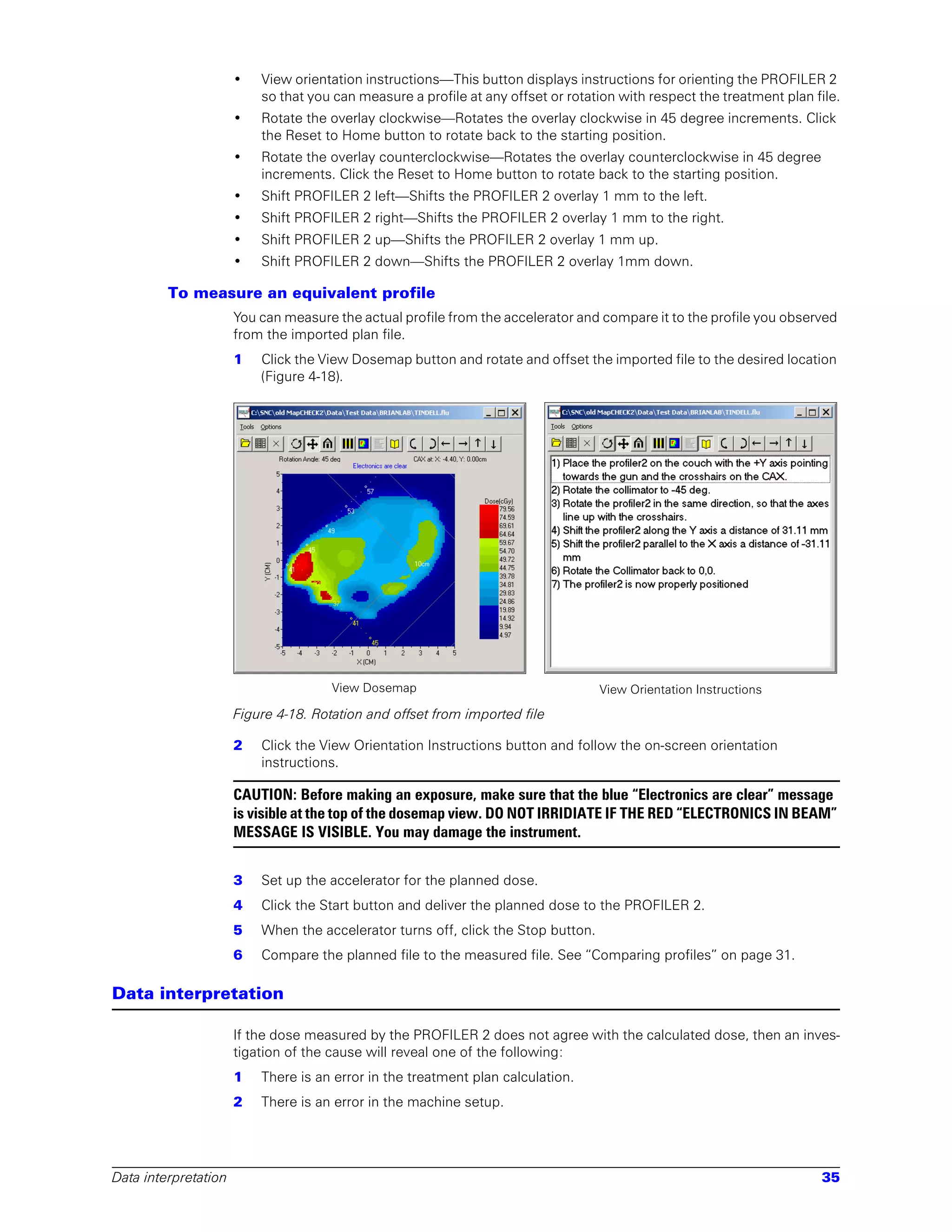 •   View orientation instructions—This button displays instructions for orienting the PROFILER 2
                          so that you can measure a profile at any offset or rotation with respect the treatment plan file.
                      •   Rotate the overlay clockwise—Rotates the overlay clockwise in 45 degree increments. Click
                          the Reset to Home button to rotate back to the starting position.
                      •   Rotate the overlay counterclockwise—Rotates the overlay counterclockwise in 45 degree
                          increments. Click the Reset to Home button to rotate back to the starting position.
                      •   Shift PROFILER 2 left—Shifts the PROFILER 2 overlay 1 mm to the left.
                      •   Shift PROFILER 2 right—Shifts the PROFILER 2 overlay 1 mm to the right.
                      •   Shift PROFILER 2 up—Shifts the PROFILER 2 overlay 1 mm up.
                      •   Shift PROFILER 2 down—Shifts the PROFILER 2 overlay 1mm down.

         To measure an equivalent profile
                      You can measure the actual profile from the accelerator and compare it to the profile you observed
                      from the imported plan file.
                      1   Click the View Dosemap button and rotate and offset the imported file to the desired location
                          (Figure 4-18).




                                      View Dosemap                                 View Orientation Instructions

                      Figure 4-18. Rotation and offset from imported file

                      2   Click the View Orientation Instructions button and follow the on-screen orientation
                          instructions.

                      CAUTION: Before making an exposure, make sure that the blue “Electronics are clear” message
                      is visible at the top of the dosemap view. DO NOT IRRIDIATE IF THE RED “ELECTRONICS IN BEAM”
                      MESSAGE IS VISIBLE. You may damage the instrument.


                      3   Set up the accelerator for the planned dose.
                      4   Click the Start button and deliver the planned dose to the PROFILER 2.
                      5   When the accelerator turns off, click the Stop button.
                      6   Compare the planned file to the measured file. See “Comparing profiles” on page 31.

Data interpretation

                      If the dose measured by the PROFILER 2 does not agree with the calculated dose, then an inves-
                      tigation of the cause will reveal one of the following:
                      1   There is an error in the treatment plan calculation.
                      2   There is an error in the machine setup.




Data interpretation                                                                                                    35
 