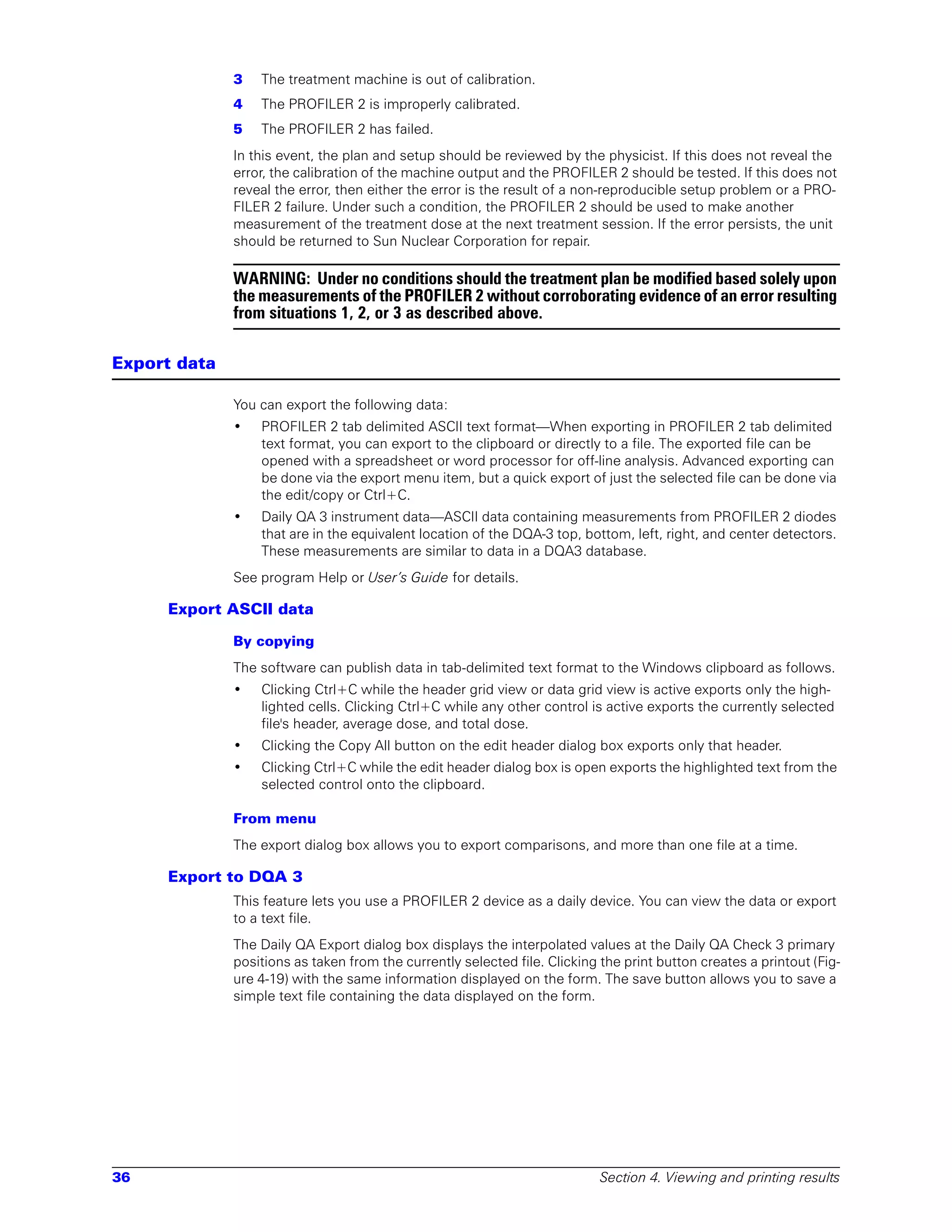 3   The treatment machine is out of calibration.
              4   The PROFILER 2 is improperly calibrated.
              5   The PROFILER 2 has failed.
              In this event, the plan and setup should be reviewed by the physicist. If this does not reveal the
              error, the calibration of the machine output and the PROFILER 2 should be tested. If this does not
              reveal the error, then either the error is the result of a non-reproducible setup problem or a PRO-
              FILER 2 failure. Under such a condition, the PROFILER 2 should be used to make another
              measurement of the treatment dose at the next treatment session. If the error persists, the unit
              should be returned to Sun Nuclear Corporation for repair.

              WARNING: Under no conditions should the treatment plan be modified based solely upon
              the measurements of the PROFILER 2 without corroborating evidence of an error resulting
              from situations 1, 2, or 3 as described above.

Export data

              You can export the following data:
              •   PROFILER 2 tab delimited ASCII text format—When exporting in PROFILER 2 tab delimited
                  text format, you can export to the clipboard or directly to a file. The exported file can be
                  opened with a spreadsheet or word processor for off-line analysis. Advanced exporting can
                  be done via the export menu item, but a quick export of just the selected file can be done via
                  the edit/copy or Ctrl+C.
              •   Daily QA 3 instrument data—ASCII data containing measurements from PROFILER 2 diodes
                  that are in the equivalent location of the DQA-3 top, bottom, left, right, and center detectors.
                  These measurements are similar to data in a DQA3 database.
              See program Help or User’s Guide for details.

     Export ASCII data

              By copying
              The software can publish data in tab-delimited text format to the Windows clipboard as follows.
              •   Clicking Ctrl+C while the header grid view or data grid view is active exports only the high-
                  lighted cells. Clicking Ctrl+C while any other control is active exports the currently selected
                  file's header, average dose, and total dose.
              •   Clicking the Copy All button on the edit header dialog box exports only that header.
              •   Clicking Ctrl+C while the edit header dialog box is open exports the highlighted text from the
                  selected control onto the clipboard.

              From menu
              The export dialog box allows you to export comparisons, and more than one file at a time.

     Export to DQA 3
              This feature lets you use a PROFILER 2 device as a daily device. You can view the data or export
              to a text file.
              The Daily QA Export dialog box displays the interpolated values at the Daily QA Check 3 primary
              positions as taken from the currently selected file. Clicking the print button creates a printout (Fig-
              ure 4-19) with the same information displayed on the form. The save button allows you to save a
              simple text file containing the data displayed on the form.




36                                                                          Section 4. Viewing and printing results
 