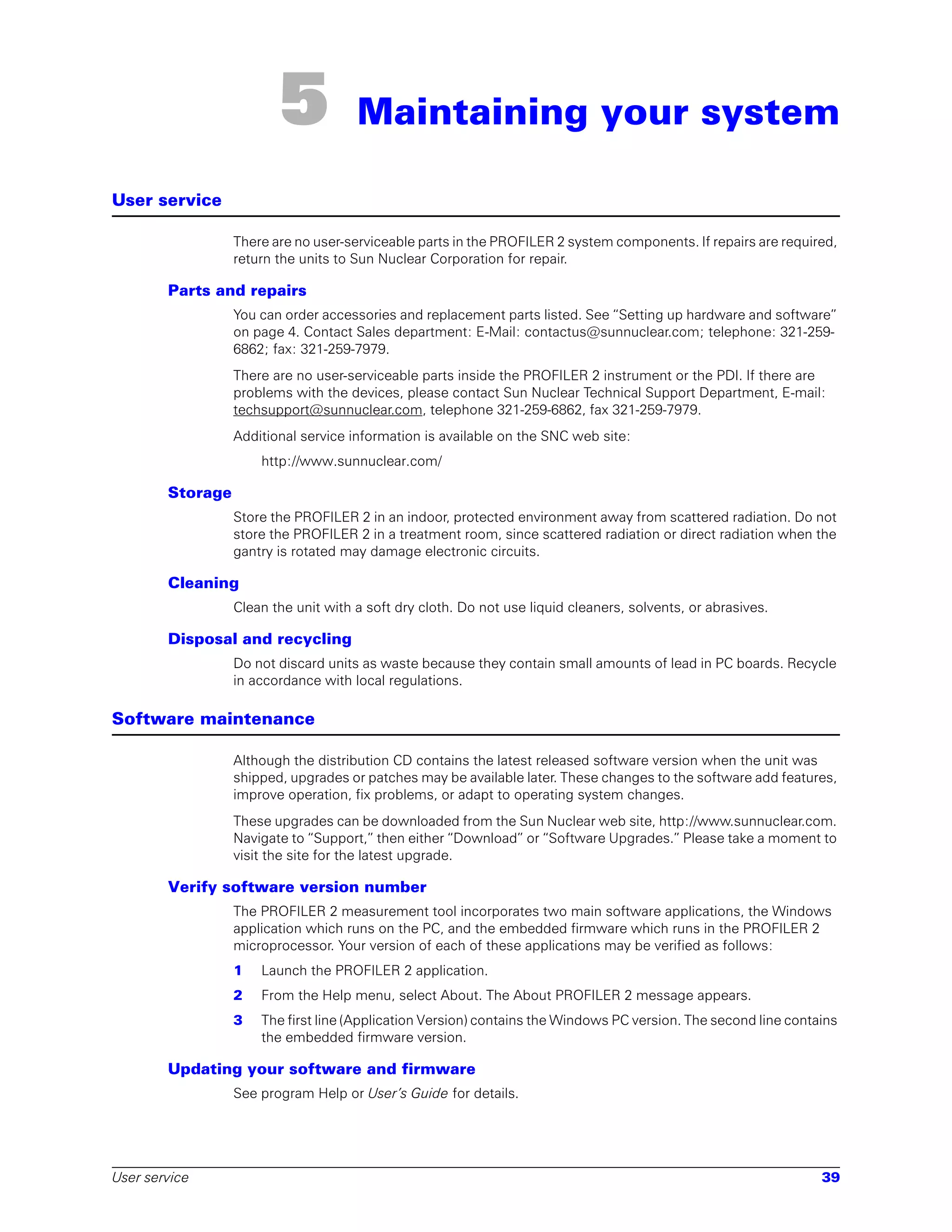 5            Maintaining your system

User service

                  There are no user-serviceable parts in the PROFILER 2 system components. If repairs are required,
                  return the units to Sun Nuclear Corporation for repair.

        Parts and repairs
                  You can order accessories and replacement parts listed. See “Setting up hardware and software”
                  on page 4. Contact Sales department: E-Mail: contactus@sunnuclear.com; telephone: 321-259-
                  6862; fax: 321-259-7979.
                  There are no user-serviceable parts inside the PROFILER 2 instrument or the PDI. If there are
                  problems with the devices, please contact Sun Nuclear Technical Support Department, E-mail:
                  techsupport@sunnuclear.com, telephone 321-259-6862, fax 321-259-7979.
                  Additional service information is available on the SNC web site:
                      http://www.sunnuclear.com/

        Storage
                  Store the PROFILER 2 in an indoor, protected environment away from scattered radiation. Do not
                  store the PROFILER 2 in a treatment room, since scattered radiation or direct radiation when the
                  gantry is rotated may damage electronic circuits.

        Cleaning
                  Clean the unit with a soft dry cloth. Do not use liquid cleaners, solvents, or abrasives.

        Disposal and recycling
                  Do not discard units as waste because they contain small amounts of lead in PC boards. Recycle
                  in accordance with local regulations.

Software maintenance

                  Although the distribution CD contains the latest released software version when the unit was
                  shipped, upgrades or patches may be available later. These changes to the software add features,
                  improve operation, fix problems, or adapt to operating system changes.
                  These upgrades can be downloaded from the Sun Nuclear web site, http://www.sunnuclear.com.
                  Navigate to “Support,” then either “Download” or “Software Upgrades.” Please take a moment to
                  visit the site for the latest upgrade.

        Verify software version number
                  The PROFILER 2 measurement tool incorporates two main software applications, the Windows
                  application which runs on the PC, and the embedded firmware which runs in the PROFILER 2
                  microprocessor. Your version of each of these applications may be verified as follows:
                  1   Launch the PROFILER 2 application.
                  2   From the Help menu, select About. The About PROFILER 2 message appears.
                  3   The first line (Application Version) contains the Windows PC version. The second line contains
                      the embedded firmware version.

        Updating your software and firmware
                  See program Help or User’s Guide for details.




User service                                                                                                     39
 