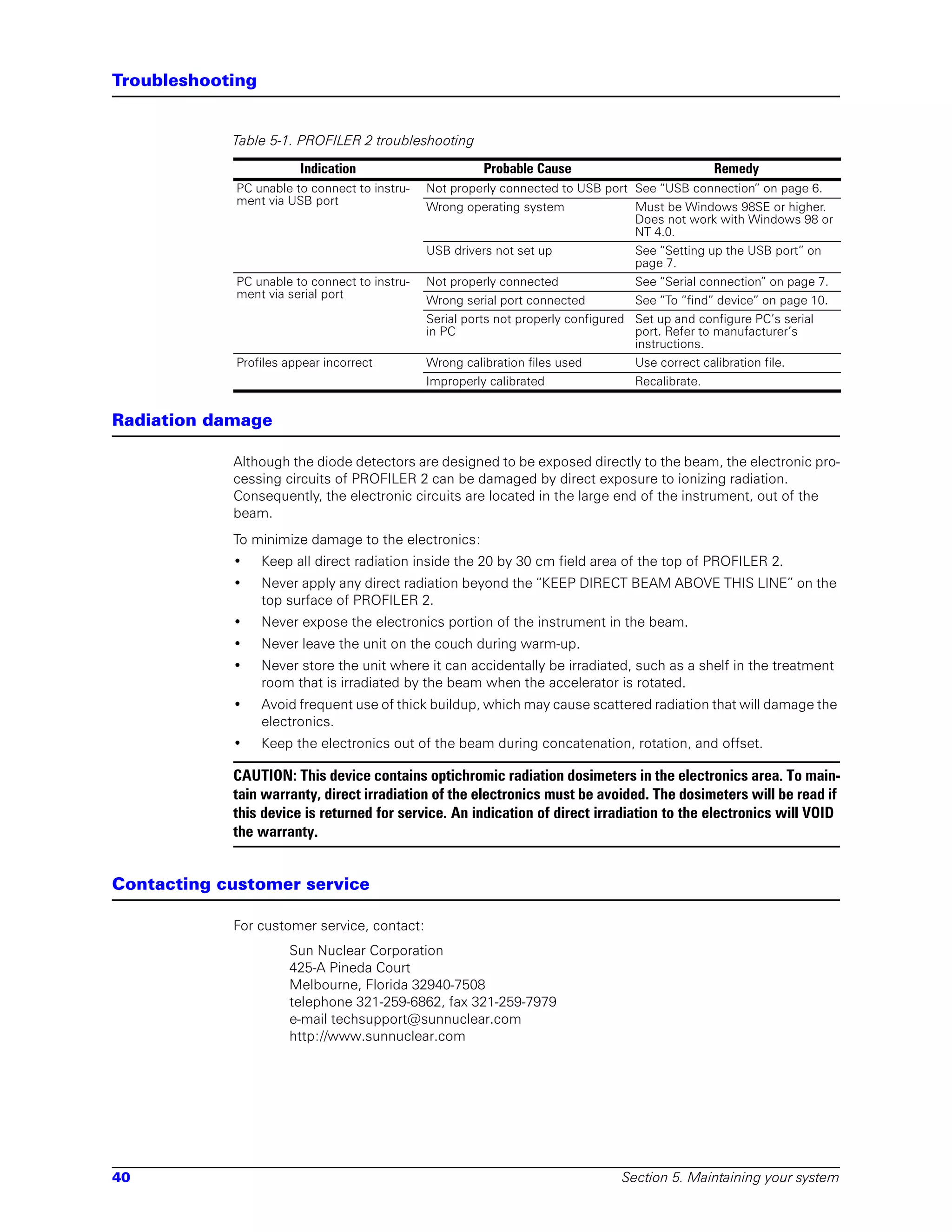 Troubleshooting


            Table 5-1. PROFILER 2 troubleshooting

                        Indication                       Probable Cause                            Remedy
             PC unable to connect to instru-   Not properly connected to USB port See “USB connection” on page 6.
             ment via USB port
                                               Wrong operating system               Must be Windows 98SE or higher.
                                                                                    Does not work with Windows 98 or
                                                                                    NT 4.0.
                                               USB drivers not set up               See “Setting up the USB port” on
                                                                                    page 7.
             PC unable to connect to instru-   Not properly connected               See “Serial connection” on page 7.
             ment via serial port
                                               Wrong serial port connected          See “To “find” device” on page 10.
                                               Serial ports not properly configured Set up and configure PC’s serial
                                               in PC                                port. Refer to manufacturer’s
                                                                                    instructions.
             Profiles appear incorrect         Wrong calibration files used         Use correct calibration file.
                                               Improperly calibrated                Recalibrate.


Radiation damage

            Although the diode detectors are designed to be exposed directly to the beam, the electronic pro-
            cessing circuits of PROFILER 2 can be damaged by direct exposure to ionizing radiation.
            Consequently, the electronic circuits are located in the large end of the instrument, out of the
            beam.
            To minimize damage to the electronics:
            •     Keep all direct radiation inside the 20 by 30 cm field area of the top of PROFILER 2.
            •     Never apply any direct radiation beyond the “KEEP DIRECT BEAM ABOVE THIS LINE” on the
                  top surface of PROFILER 2.
            •     Never expose the electronics portion of the instrument in the beam.
            •     Never leave the unit on the couch during warm-up.
            •     Never store the unit where it can accidentally be irradiated, such as a shelf in the treatment
                  room that is irradiated by the beam when the accelerator is rotated.
            •     Avoid frequent use of thick buildup, which may cause scattered radiation that will damage the
                  electronics.
            •     Keep the electronics out of the beam during concatenation, rotation, and offset.

            CAUTION: This device contains optichromic radiation dosimeters in the electronics area. To main-
            tain warranty, direct irradiation of the electronics must be avoided. The dosimeters will be read if
            this device is returned for service. An indication of direct irradiation to the electronics will VOID
            the warranty.


Contacting customer service

            For customer service, contact:
                      Sun Nuclear Corporation
                      425-A Pineda Court
                      Melbourne, Florida 32940-7508
                      telephone 321-259-6862, fax 321-259-7979
                      e-mail techsupport@sunnuclear.com
                      http://www.sunnuclear.com




40                                                                               Section 5. Maintaining your system
 