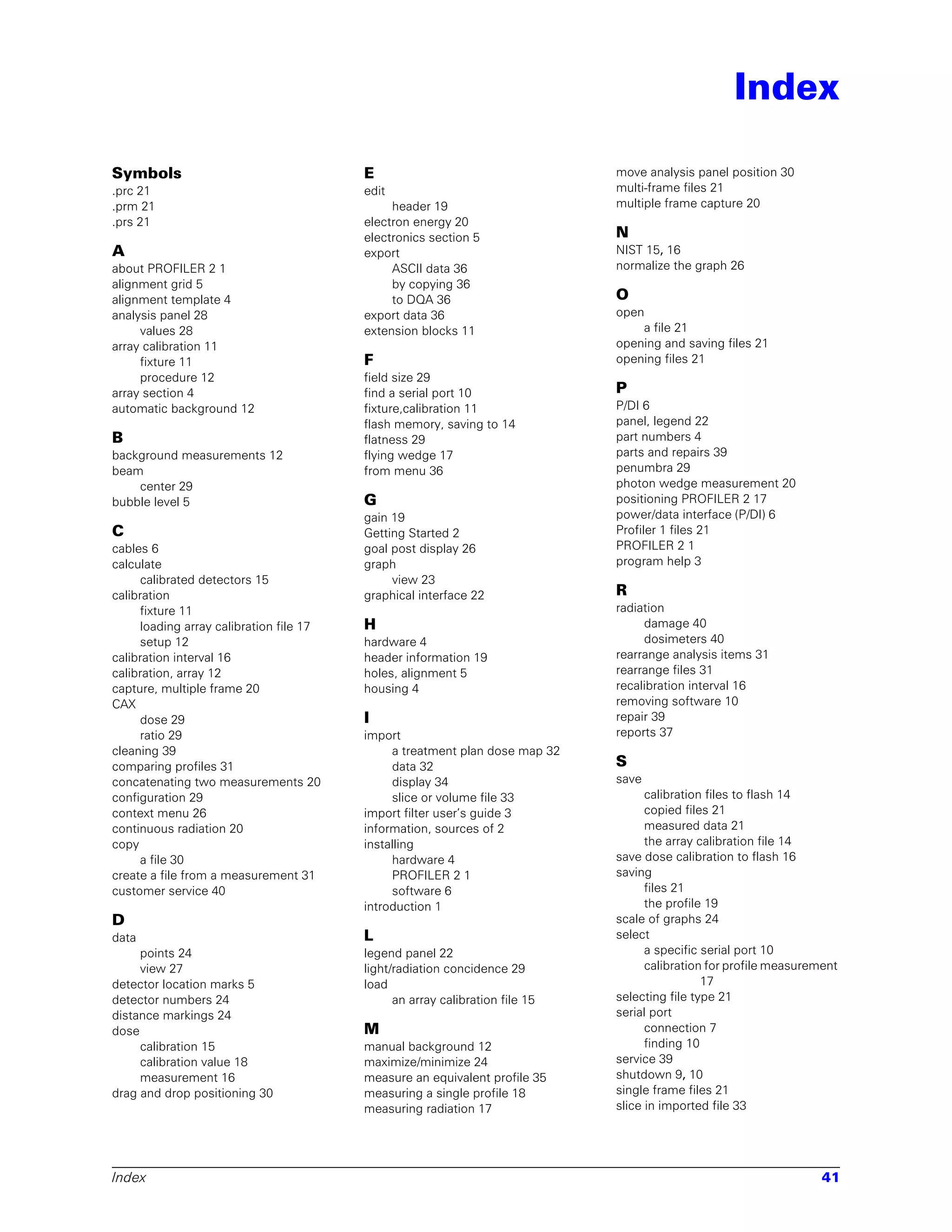 Index

Symbols                                   E                                    move analysis panel position 30
.prc 21                                   edit                                 multi-frame files 21
.prm 21                                        header 19                       multiple frame capture 20
.prs 21                                   electron energy 20
                                          electronics section 5                N
A                                         export                               NIST 15, 16
about PROFILER 2 1                             ASCII data 36                   normalize the graph 26
alignment grid 5                               by copying 36
alignment template 4                           to DQA 36                       O
analysis panel 28                         export data 36                       open
     values 28                            extension blocks 11                      a file 21
array calibration 11                                                           opening and saving files 21
     fixture 11                           F                                    opening files 21
     procedure 12                         field size 29
array section 4                           find a serial port 10                P
automatic background 12                   fixture,calibration 11               P/DI 6
                                          flash memory, saving to 14           panel, legend 22
B                                         flatness 29                          part numbers 4
background measurements 12                flying wedge 17                      parts and repairs 39
beam                                      from menu 36                         penumbra 29
    center 29                                                                  photon wedge measurement 20
bubble level 5                            G                                    positioning PROFILER 2 17
                                          gain 19                              power/data interface (P/DI) 6
C                                         Getting Started 2                    Profiler 1 files 21
cables 6                                  goal post display 26                 PROFILER 2 1
calculate                                 graph                                program help 3
      calibrated detectors 15                  view 23
calibration                               graphical interface 22               R
      fixture 11                                                               radiation
      loading array calibration file 17   H                                         damage 40
      setup 12                            hardware 4                                dosimeters 40
calibration interval 16                   header information 19                rearrange analysis items 31
calibration, array 12                     holes, alignment 5                   rearrange files 31
capture, multiple frame 20                housing 4                            recalibration interval 16
CAX                                                                            removing software 10
      dose 29                             I                                    repair 39
      ratio 29                            import                               reports 37
cleaning 39                                    a treatment plan dose map 32
comparing profiles 31                          data 32                         S
concatenating two measurements 20              display 34                      save
configuration 29                               slice or volume file 33               calibration files to flash 14
context menu 26                           import filter user’s guide 3               copied files 21
continuous radiation 20                   information, sources of 2                  measured data 21
copy                                      installing                                 the array calibration file 14
      a file 30                                hardware 4                      save dose calibration to flash 16
create a file from a measurement 31            PROFILER 2 1                    saving
customer service 40                            software 6                            files 21
                                          introduction 1                             the profile 19
D                                                                              scale of graphs 24
data                                      L                                    select
     points 24                            legend panel 22                            a specific serial port 10
     view 27                              light/radiation concidence 29              calibration for profile measurement
detector location marks 5                 load                                                  17
detector numbers 24                             an array calibration file 15   selecting file type 21
distance markings 24                                                           serial port
dose                                      M                                          connection 7
     calibration 15                       manual background 12                       finding 10
     calibration value 18                 maximize/minimize 24                 service 39
     measurement 16                       measure an equivalent profile 35     shutdown 9, 10
drag and drop positioning 30              measuring a single profile 18        single frame files 21
                                          measuring radiation 17               slice in imported file 33




Index                                                                                                                41
 