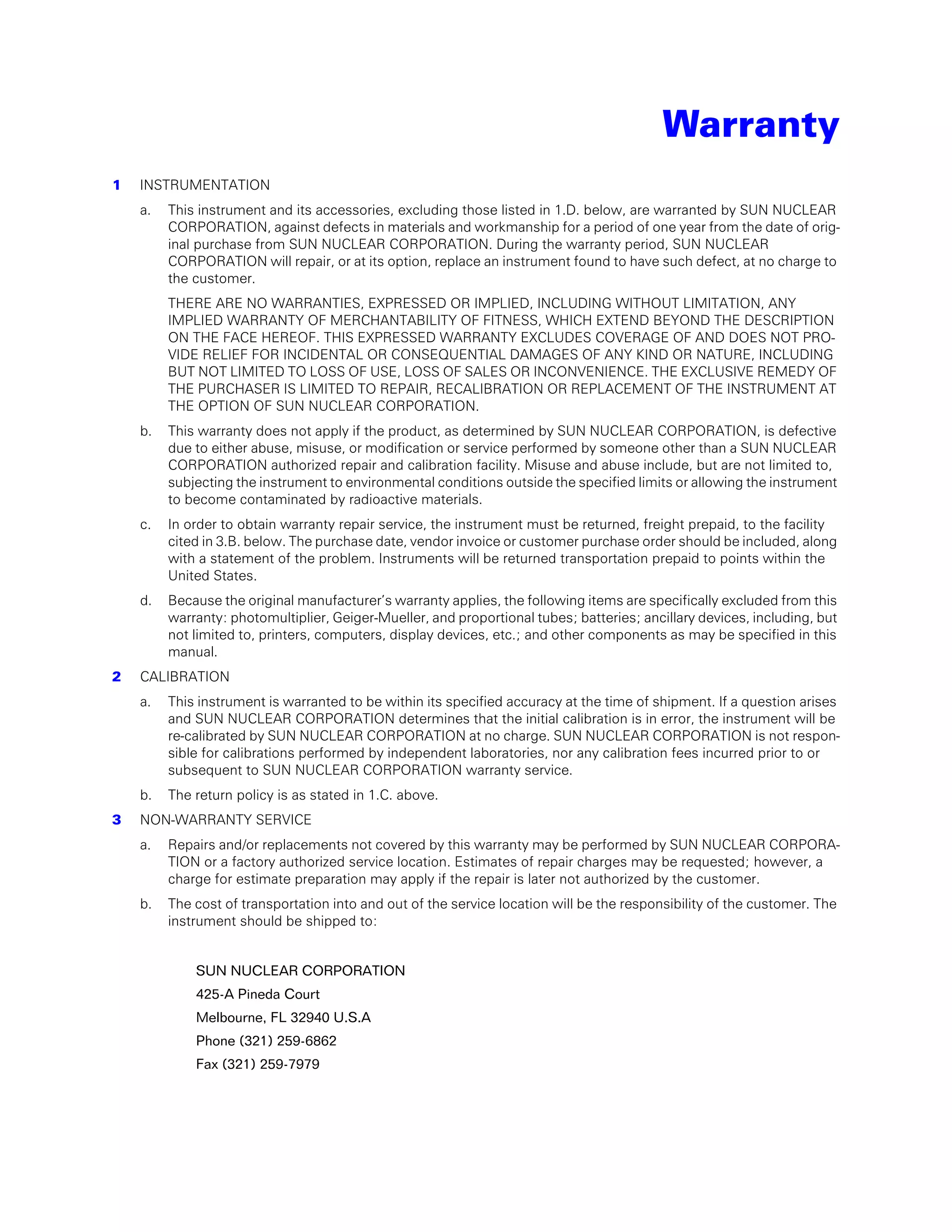 Warranty
1   INSTRUMENTATION
    a.   This instrument and its accessories, excluding those listed in 1.D. below, are warranted by SUN NUCLEAR
         CORPORATION, against defects in materials and workmanship for a period of one year from the date of orig-
         inal purchase from SUN NUCLEAR CORPORATION. During the warranty period, SUN NUCLEAR
         CORPORATION will repair, or at its option, replace an instrument found to have such defect, at no charge to
         the customer.
         THERE ARE NO WARRANTIES, EXPRESSED OR IMPLIED, INCLUDING WITHOUT LIMITATION, ANY
         IMPLIED WARRANTY OF MERCHANTABILITY OF FITNESS, WHICH EXTEND BEYOND THE DESCRIPTION
         ON THE FACE HEREOF. THIS EXPRESSED WARRANTY EXCLUDES COVERAGE OF AND DOES NOT PRO-
         VIDE RELIEF FOR INCIDENTAL OR CONSEQUENTIAL DAMAGES OF ANY KIND OR NATURE, INCLUDING
         BUT NOT LIMITED TO LOSS OF USE, LOSS OF SALES OR INCONVENIENCE. THE EXCLUSIVE REMEDY OF
         THE PURCHASER IS LIMITED TO REPAIR, RECALIBRATION OR REPLACEMENT OF THE INSTRUMENT AT
         THE OPTION OF SUN NUCLEAR CORPORATION.
    b.   This warranty does not apply if the product, as determined by SUN NUCLEAR CORPORATION, is defective
         due to either abuse, misuse, or modification or service performed by someone other than a SUN NUCLEAR
         CORPORATION authorized repair and calibration facility. Misuse and abuse include, but are not limited to,
         subjecting the instrument to environmental conditions outside the specified limits or allowing the instrument
         to become contaminated by radioactive materials.
    c.   In order to obtain warranty repair service, the instrument must be returned, freight prepaid, to the facility
         cited in 3.B. below. The purchase date, vendor invoice or customer purchase order should be included, along
         with a statement of the problem. Instruments will be returned transportation prepaid to points within the
         United States.
    d.   Because the original manufacturer’s warranty applies, the following items are specifically excluded from this
         warranty: photomultiplier, Geiger-Mueller, and proportional tubes; batteries; ancillary devices, including, but
         not limited to, printers, computers, display devices, etc.; and other components as may be specified in this
         manual.
2   CALIBRATION
    a.   This instrument is warranted to be within its specified accuracy at the time of shipment. If a question arises
         and SUN NUCLEAR CORPORATION determines that the initial calibration is in error, the instrument will be
         re-calibrated by SUN NUCLEAR CORPORATION at no charge. SUN NUCLEAR CORPORATION is not respon-
         sible for calibrations performed by independent laboratories, nor any calibration fees incurred prior to or
         subsequent to SUN NUCLEAR CORPORATION warranty service.
    b.   The return policy is as stated in 1.C. above.
3   NON-WARRANTY SERVICE
    a.   Repairs and/or replacements not covered by this warranty may be performed by SUN NUCLEAR CORPORA-
         TION or a factory authorized service location. Estimates of repair charges may be requested; however, a
         charge for estimate preparation may apply if the repair is later not authorized by the customer.
    b.   The cost of transportation into and out of the service location will be the responsibility of the customer. The
         instrument should be shipped to:


             SUN NUCLEAR CORPORATION
             425-A Pineda Court
             Melbourne, FL 32940 U.S.A
             Phone (321) 259-6862
             Fax (321) 259-7979
 