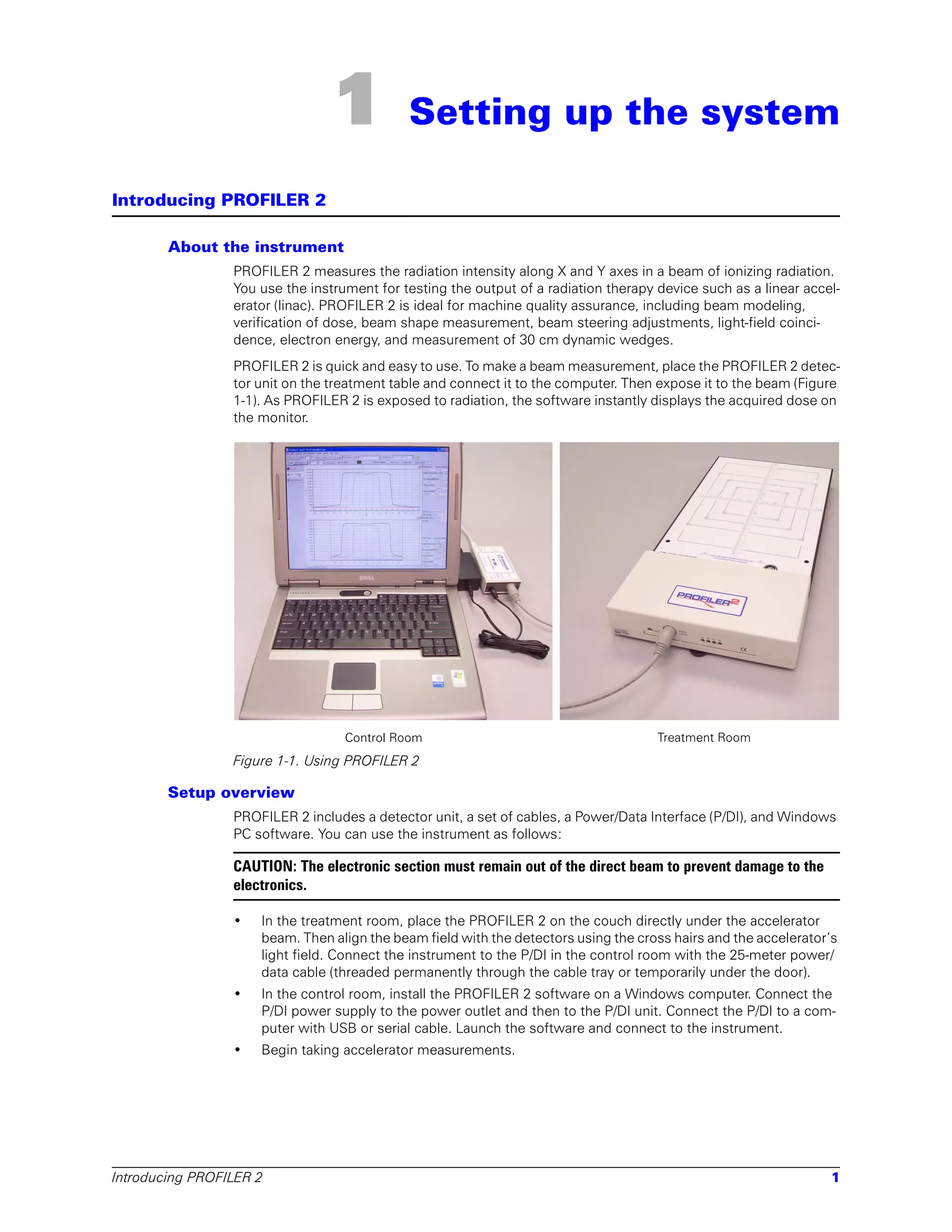 1            Setting up the system

Introducing PROFILER 2

        About the instrument
                 PROFILER 2 measures the radiation intensity along X and Y axes in a beam of ionizing radiation.
                 You use the instrument for testing the output of a radiation therapy device such as a linear accel-
                 erator (linac). PROFILER 2 is ideal for machine quality assurance, including beam modeling,
                 verification of dose, beam shape measurement, beam steering adjustments, light-field coinci-
                 dence, electron energy, and measurement of 30 cm dynamic wedges.
                 PROFILER 2 is quick and easy to use. To make a beam measurement, place the PROFILER 2 detec-
                 tor unit on the treatment table and connect it to the computer. Then expose it to the beam (Figure
                 1-1). As PROFILER 2 is exposed to radiation, the software instantly displays the acquired dose on
                 the monitor.




                                   Control Room                                       Treatment Room
                 Figure 1-1. Using PROFILER 2

        Setup overview
                 PROFILER 2 includes a detector unit, a set of cables, a Power/Data Interface (P/DI), and Windows
                 PC software. You can use the instrument as follows:

                 CAUTION: The electronic section must remain out of the direct beam to prevent damage to the
                 electronics.

                 •   In the treatment room, place the PROFILER 2 on the couch directly under the accelerator
                     beam. Then align the beam field with the detectors using the cross hairs and the accelerator’s
                     light field. Connect the instrument to the P/DI in the control room with the 25-meter power/
                     data cable (threaded permanently through the cable tray or temporarily under the door).
                 •   In the control room, install the PROFILER 2 software on a Windows computer. Connect the
                     P/DI power supply to the power outlet and then to the P/DI unit. Connect the P/DI to a com-
                     puter with USB or serial cable. Launch the software and connect to the instrument.
                 •   Begin taking accelerator measurements.




Introducing PROFILER 2                                                                                            1
 