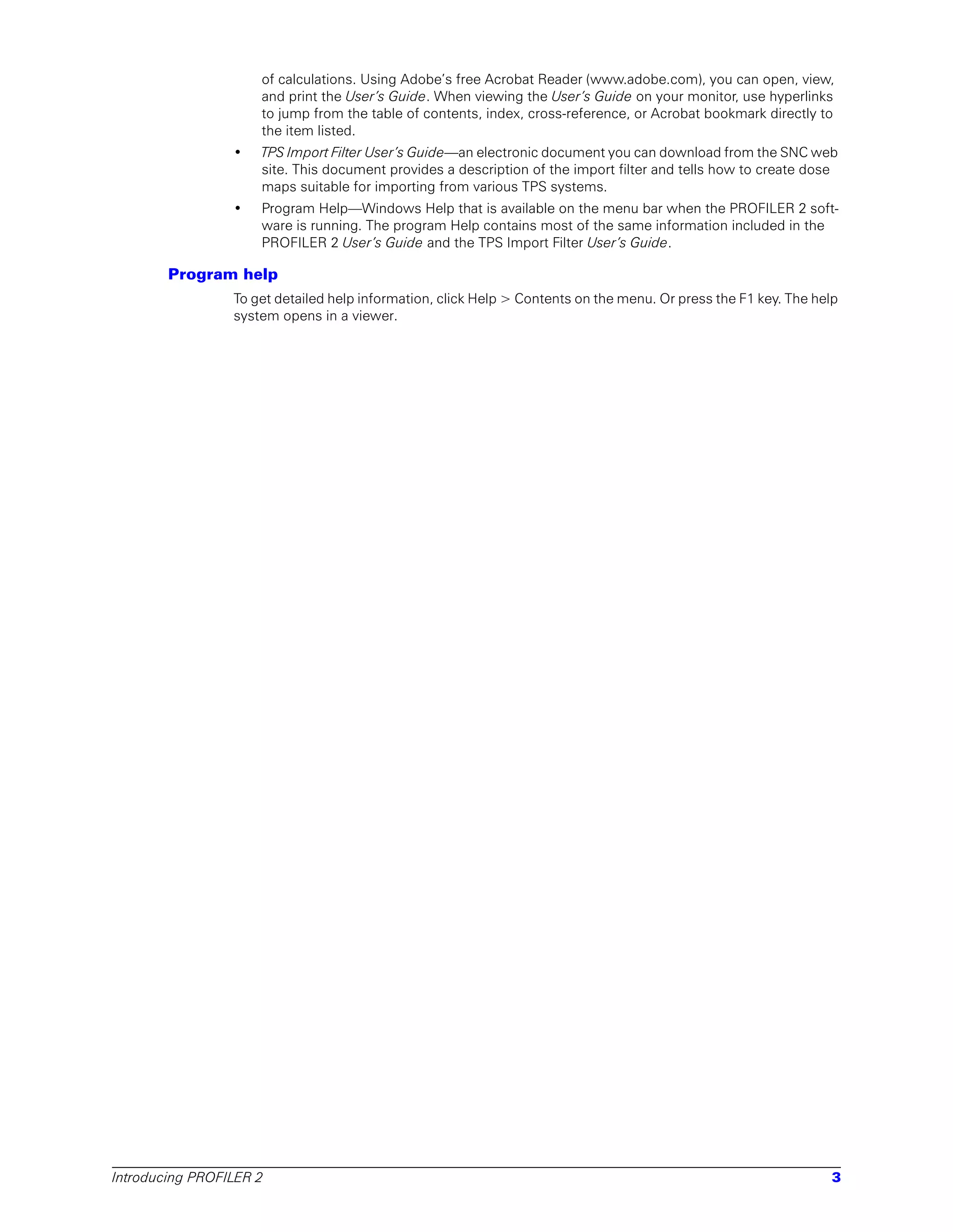 of calculations. Using Adobe’s free Acrobat Reader (www.adobe.com), you can open, view,
                     and print the User’s Guide. When viewing the User’s Guide on your monitor, use hyperlinks
                     to jump from the table of contents, index, cross-reference, or Acrobat bookmark directly to
                     the item listed.
                 •   TPS Import Filter User’s Guide—an electronic document you can download from the SNC web
                     site. This document provides a description of the import filter and tells how to create dose
                     maps suitable for importing from various TPS systems.
                 •   Program Help—Windows Help that is available on the menu bar when the PROFILER 2 soft-
                     ware is running. The program Help contains most of the same information included in the
                     PROFILER 2 User’s Guide and the TPS Import Filter User’s Guide.

        Program help
                 To get detailed help information, click Help > Contents on the menu. Or press the F1 key. The help
                 system opens in a viewer.




Introducing PROFILER 2                                                                                           3
 