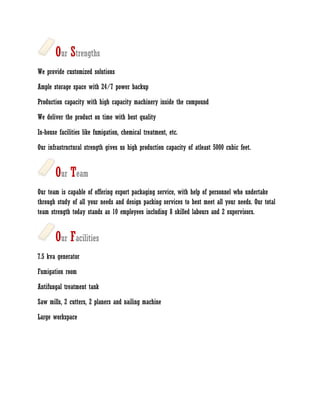 Our Strengths
We provide customized solutions

Ample storage space with 24/7 power backup

Production capacity with high capacity machinery inside the compound

We deliver the product on time with best quality

In-house facilities like fumigation, chemical treatment, etc.

Our infrastructural strength gives us high production capacity of atleast 5000 cubic feet.


       Our Team
Our team is capable of offering export packaging service, with help of personnel who undertake
through study of all your needs and design packing services to best meet all your needs. Our total
team strength today stands as 10 employees including 8 skilled labours and 2 supervisors.


       Our Facilities
7.5 kva generator

Fumigation room

Antifungal treatment tank

Saw mills, 2 cutters, 2 planers and nailing machine

Large workspace
 
