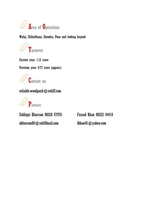 Area of Operations
Waluj, Chikalthana, Shendra, Pune and looking beyond.


       Turnover
Current year: 1.15 crore

Previous year: 0.77 crore (approx.)


       Contact us:
reliable.woodpack@rediff.com


       Partners
Siddiqui Khurram 98228 57976                 Farzad Khan 98222 44410
skhurram80@rediffmail.com                    fkhan45@yahoo.com
 