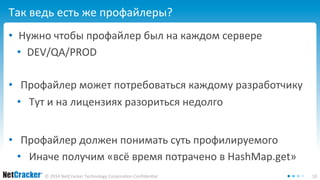 Так ведь есть же профайлеры? 
• Нужно чтобы профайлер был на каждом сервере 
• DEV/QA/PROD 
• Профайлер может потребоваться каждому разработчику 
• Тут и на лицензиях разориться недолго 
• Профайлер должен понимать суть профилируемого 
• Иначе получим «всё время потрачено в HashMap.get» 
© 2014 NetCracker Technology Corporation Confidential 10 
 