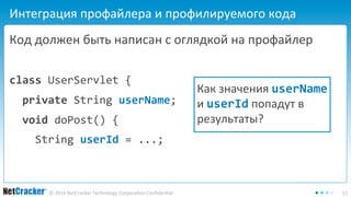 Интеграция профайлера и профилируемого кода 
Код должен быть написан с оглядкой на профайлер 
class UserServlet { 
private String userName; 
void doPost() { 
String userId = ...; 
Как значения userName 
и userId попадут в 
результаты? 
© 2014 NetCracker Technology Corporation Confidential 11 
 