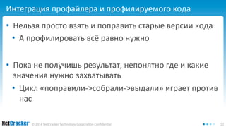 Интеграция профайлера и профилируемого кода 
• Нельзя просто взять и поправить старые версии кода 
• А профилировать всё равно нужно 
• Пока не получишь результат, непонятно где и какие 
значения нужно захватывать 
• Цикл «поправили->собрали->выдали» играет против 
нас 
© 2014 NetCracker Technology Corporation Confidential 12 
 