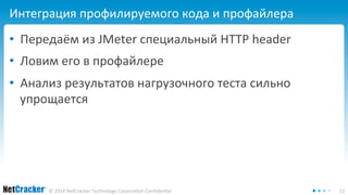 Интеграция профилируемого кода и профайлера 
• Передаём из JMeter специальный HTTP header 
• Ловим его в профайлере 
• Анализ результатов нагрузочного теста сильно 
упрощается 
© 2014 NetCracker Technology Corporation Confidential 13 
 