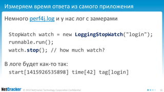 Измеряем время ответа из самого приложения 
Немного perf4j.log и у нас лог с замерами 
StopWatch watch = new LoggingStopWatch("login"); 
runnable.run(); 
watch.stop(); // how much watch? 
В логе будет как-то так: 
start[1415926535898] time[42] tag[login] 
© 2014 NetCracker Technology Corporation Confidential 16 
 