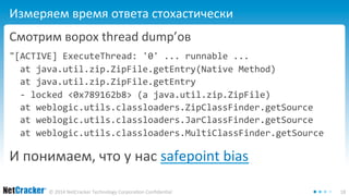 Измеряем время ответа стохастически 
Смотрим ворох thread dump’ов 
"[ACTIVE] ExecuteThread: '0' ... runnable ... 
at java.util.zip.ZipFile.getEntry(Native Method) 
at java.util.zip.ZipFile.getEntry 
- locked <0x789162b8> (a java.util.zip.ZipFile) 
at weblogic.utils.classloaders.ZipClassFinder.getSource 
at weblogic.utils.classloaders.JarClassFinder.getSource 
at weblogic.utils.classloaders.MultiClassFinder.getSource 
И понимаем, что у нас safepoint bias 
© 2014 NetCracker Technology Corporation Confidential 18 
 