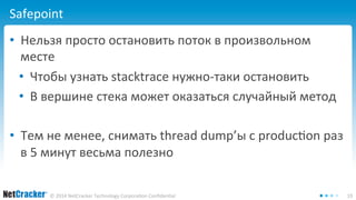 Safepoint 
• Нельзя просто остановить поток в произвольном 
месте 
• Чтобы узнать stacktrace нужно-таки остановить 
• В вершине стека может оказаться случайный метод 
• Тем не менее, снимать thread dump’ы с production раз 
в 5 минут весьма полезно 
© 2014 NetCracker Technology Corporation Confidential 19 
 