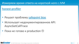 Измеряем время ответа на короткой ноге с JVM 
honest-profiler 
• Решает проблему safepoint bias 
• Использует недокументированное API: 
AsyncGetCallTrace 
• Пока не готово к production  
© 2014 NetCracker Technology Corporation Confidential 20 
 