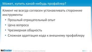 Может, купить какой-нибудь профайлер? 
Клиент не всегда согласен устанавливать сторонние 
инструменты 
• Прошлый отрицательный опыт 
• Цена вопроса 
• Чрезмерная общность 
• Сложная адаптация кода к внешнему профайлеру 
© 2014 NetCracker Technology Corporation Confidential 21 
 