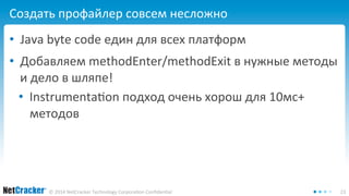 Создать профайлер совсем несложно 
• Java byte code един для всех платформ 
• Добавляем methodEnter/methodExit в нужные методы 
и дело в шляпе! 
• Instrumentation подход очень хорош для 10мс+ 
методов 
© 2014 NetCracker Technology Corporation Confidential 23 
 