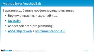 MethodEnter/methodExit 
Варианты добавить профилирующие вызовы: 
• Вручную править исходный код 
• Javassist 
• Aspect oriented programming 
• ASM Objectweb + Instrumentation API 
© 2014 NetCracker Technology Corporation Confidential 24 
 