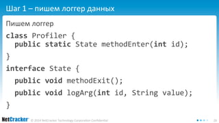 Шаг 1 – пишем логгер данных 
Пишем логгер 
class Profiler { 
public static State methodEnter(int id); 
} 
interface State { 
public void methodExit(); 
public void logArg(int id, String value); 
© 2014 NetCracker Technology Corporation Confidential 26 
} 
 