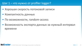 Шаг 1 – что нужно от profiler logger? 
• Хорошая скорость потоковой записи 
• Компактность данных 
• По возможности, random-access 
• Возможность экспорта данных за нужный интервал 
времени 
© 2014 NetCracker Technology Corporation Confidential 27 
 