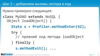 Шаг 2 – добавляем вызовы логгера в код 
Нужно примерно следующее: 
class MyDAO extends NoSQL { 
Object loadObject() { 
State s = Profiler.methodEnter(42); 
try { 
// прежний код метода loadObject 
} finally { 
s.methodExit(); ... 
© 2014 NetCracker Technology Corporation Confidential 29 
 