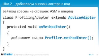 Шаг 2 – добавляем вызовы логгера в код 
Байткод совсем не страшен: ASM и вперёд 
class ProfilingAdapter extends AdviceAdapter 
{ 
protected void onMethodEnter() 
{ 
добавляем вызов Profiler.methodEnter(); 
© 2014 NetCracker Technology Corporation Confidential 30 
} 
} 
 