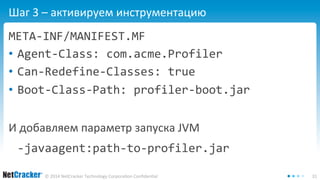 Шаг 3 – активируем инструментацию 
META-INF/MANIFEST.MF 
• Agent-Class: com.acme.Profiler 
• Can-Redefine-Classes: true 
• Boot-Class-Path: profiler-boot.jar 
И добавляем параметр запуска JVM 
-javaagent:path-to-profiler.jar 
© 2014 NetCracker Technology Corporation Confidential 31 
 