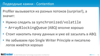 Подводные камни - Contention 
Profiler вызывается из разных потоков (surprise!), а 
значит: 
• Нужно следить за synchronized/volatile 
• ArrayBlockingQueue (ABQ) вполне хорошо 
• Стоит накопить пачку данных и уже её засылать в ABQ 
• Не забываем про Single Writer Principle и писателю 
логов живётся хорошо 
© 2014 NetCracker Technology Corporation Confidential 36 
 