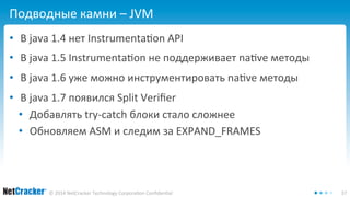 Подводные камни – JVM 
• В java 1.4 нет Instrumentation API 
• В java 1.5 Instrumentation не поддерживает native методы 
• В java 1.6 уже можно инструментировать native методы 
• В java 1.7 появился Split Verifier 
• Добавлять try-catch блоки стало сложнее 
• Обновляем ASM и следим за EXPAND_FRAMES 
© 2014 NetCracker Technology Corporation Confidential 37 
 