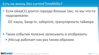 Есть ли жизнь без currentTimeMillis? 
• Если sleep(1) длится гораздо больше 1мс, то мы что-то 
подозреваем: 
GC пауза, Swap-in, safepoint, гранулярность таймера 
• Такие события полезно записывать и отображать 
• jHiccup работает как раз таким образом 
© 2014 NetCracker Technology Corporation Confidential 41 
 